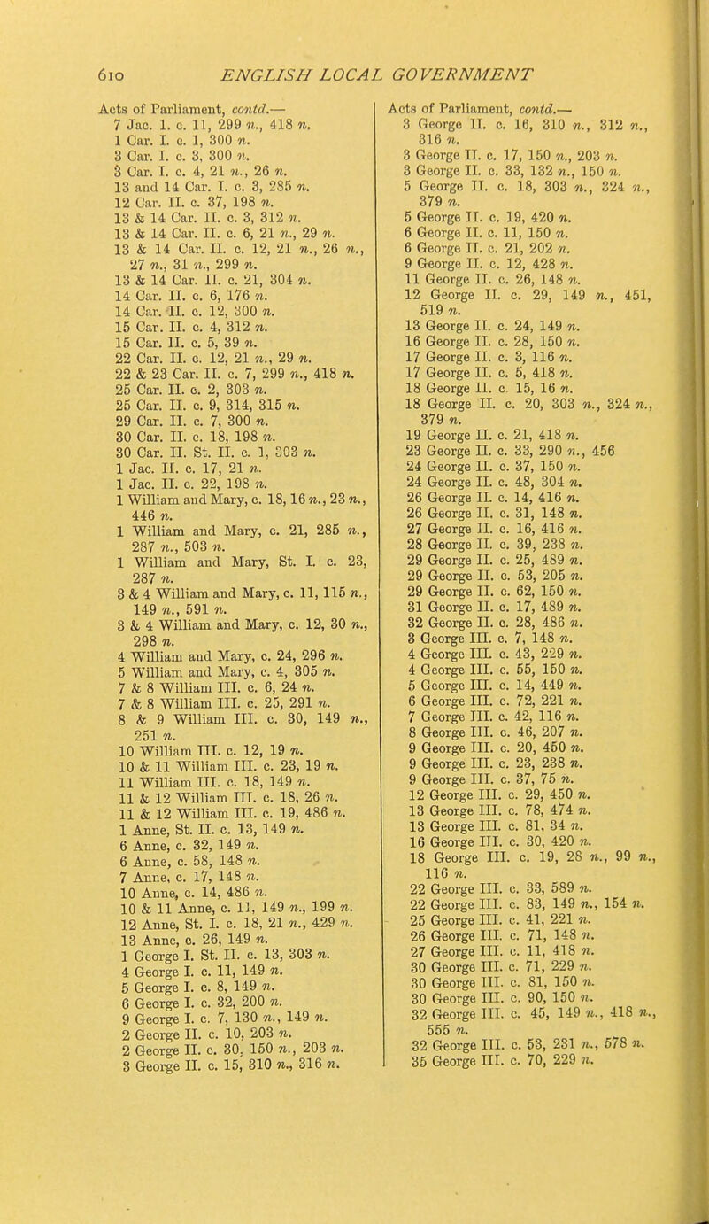 Acts of Parliament, cmitd.— 7 Jac. 1. c. n, 299 n., 418 n. 1 Car. I. c. 1, 300 n. 3 Car. 1. c. 3, 300 n. 3 Car. T. c. 4, 21 n., 26 n. 13 and 14 Car. I. c. 3, 285 n. 12 Car. II. c. 37, 198 n. 13 & 14 Car. II. c. 3, 312 n. 13 & 14 Car. II. c. 6, 21 n., 29 n. 13 & 14 Car. II. c. 12, 21 w., 26 n., 27 31 M., 299 n. 13 & 14 Car. II. c. 21, 304 «. 14 Car. II. c. 6, 176 n. 14 Car. II. c. 12, aOO w. 15 Car. II. c. 4, 312 n. 15 Car. II. c. 5, 39 w. 22 Car. II. c. 12, 21 n., 29 w. 22 & 23 Car. II. c. 7, 299 n., 418 n. 25 Car. II. c. 2, 303 w. 25 Car. II. c. 9, 314, 315 to. 29 Car. II. c. 7, 300 n. 30 Car. II. c. 18, 198 ti. 30 Car. II. St. II. c. 1, G03 n. 1 Jac. II. c. 17, 21 n. 1 Jac. II. 0. 22, 198 n. 1 William and Mary, c. 18,16 w., 23 m., 446 n. 1 William and Mary, c. 21, 285 w., 287 503 n. I William and Mary, St. I. c. 23, 287 w. 3 & 4 William and Mary, c. 11, 115 n., 149 w., 591 n. 3 & 4 William and Mary, c. 12, 30 n., 298 w. 4 William and Mary, c. 24, 296 n. 5 William and Mary, c. 4, 305 n. 7 & 8 William III. c. 6, 24 n. 7 & 8 William III. c. 25, 291 n. 8 & 9 William III. c. 30, 149 251 n. 10 William III. c. 12, 19 n. 10 & 11 William III. c. 23, 19 w. II William III. c. 18, 149 n. 11 & 12 William III. c. 18, 26 n. 11 & 12 William III. c. 19, 486 n. 1 Anne, St. II. c. 13, 149 n. 6 Anne, c. 32, 149 n. 6 Anne, c. 58, 148 n. 7 Anne, c. 17, 148 n. 10 Anne, c. 14, 486 n. 10 & 11 Anne, c. 11, 149 w., 199 n. 12 Anne, St. I. c. 18, 21 w., 429 n. 13 Anne, c. 26, 149 n. 1 George I. St. II. c. 13, 303 n. 4 George I. c. 11, 149 n. 5 George I. c. 8, 149 w. 6 George I. c. 32, 200 n. 9 George I. c. 7, 130 n., 149 n. 2 George II. c. 10, 203 n. 2 George II. c. 30. 150 n., 203 n. 3 George II. c. 15, 310 to., 316 to. Acts of Parliament, contd,.— 3 George II. c. 16, 310 w., 312 n., 316 TO. 3 George II. c. 17, 150 to., 203 to. 3 George II. c. 33, 132 to., 150 n. 5 George II. c. 18, 303 «., S24 to., 379 TO. 5 George II. c. 19, 420 to. 6 George II. o. 11, 150 to. 6 George II. c. 21, 202 to. 9 George II. c. 12, 428 to. 11 George II. c. 26, 148 to. 12 George II. c. 29, 149 to., 451, 519 TO. 13 George II. c. 24, 149 to. 16 George II. c. 28, 150 to. 17 George II. c. 3, 116 to. 17 George II. c. 5, 418 to. 18 George II. c. 15, 16 to. 18 George II. c. 20, 303 to., 324 to., 379 TO. 19 George II. c. 21, 418 to. 23 George II. c. 33, 290 to., 456 24 George II. c. 37, 150 to. 24 George II. c. 48, 304 to. 26 George II. c. 14, 416 to. 26 George II. c. 31, 148 to. 27 George II. c. 16, 416 to. 28 George II. c. 39, 238 to. 29 George II. c. 25, 489 to. 29 George II. c. 53, 205 to. 29 George II. c. 62, 150 to. 31 George II. c. 17, 489 to. 32 George II. c. 28, 486 n. 3 George III. c. 7, 148 to. 4 George III. c. 43, 229 to. 4 George III. c. 55, 150 to. 6 George III. c. 14, 449 to. 6 George III. c. 72, 221 to. 7 George III. c. 42, 116 to. 8 George III. c. 46, 207 to. 9 George III. c. 20, 450 to. 9 George III. c. 23, 238 to. 9 George III. c. 37, 75 to. 12 George III. c. 29, 450 to. 13 George III. c. 78, 474 to. 13 George III. c. 81, 34 to. 16 George III. c. 30, 420 to. 18 George III. c. 19, 28 to., 99 to. 116 TO. 22 George III. c. 33, 589 to. 22 George III. c. 83, 149 to., 154 to. 25 George III. c. 41, 221 to. 26 George III. c. 71, 148 n. 27 George III. c. 11, 418 to. 30 George III. c. 71, 229 to. 30 George III. c. 81, 150 to. 30 George III. c. 90, 150 to. 32 George III. c. 45, 149 n., 418 to. 32 George III. c. 53, 231 to., 678 to. 35 George ni. c. 70, 229 to.