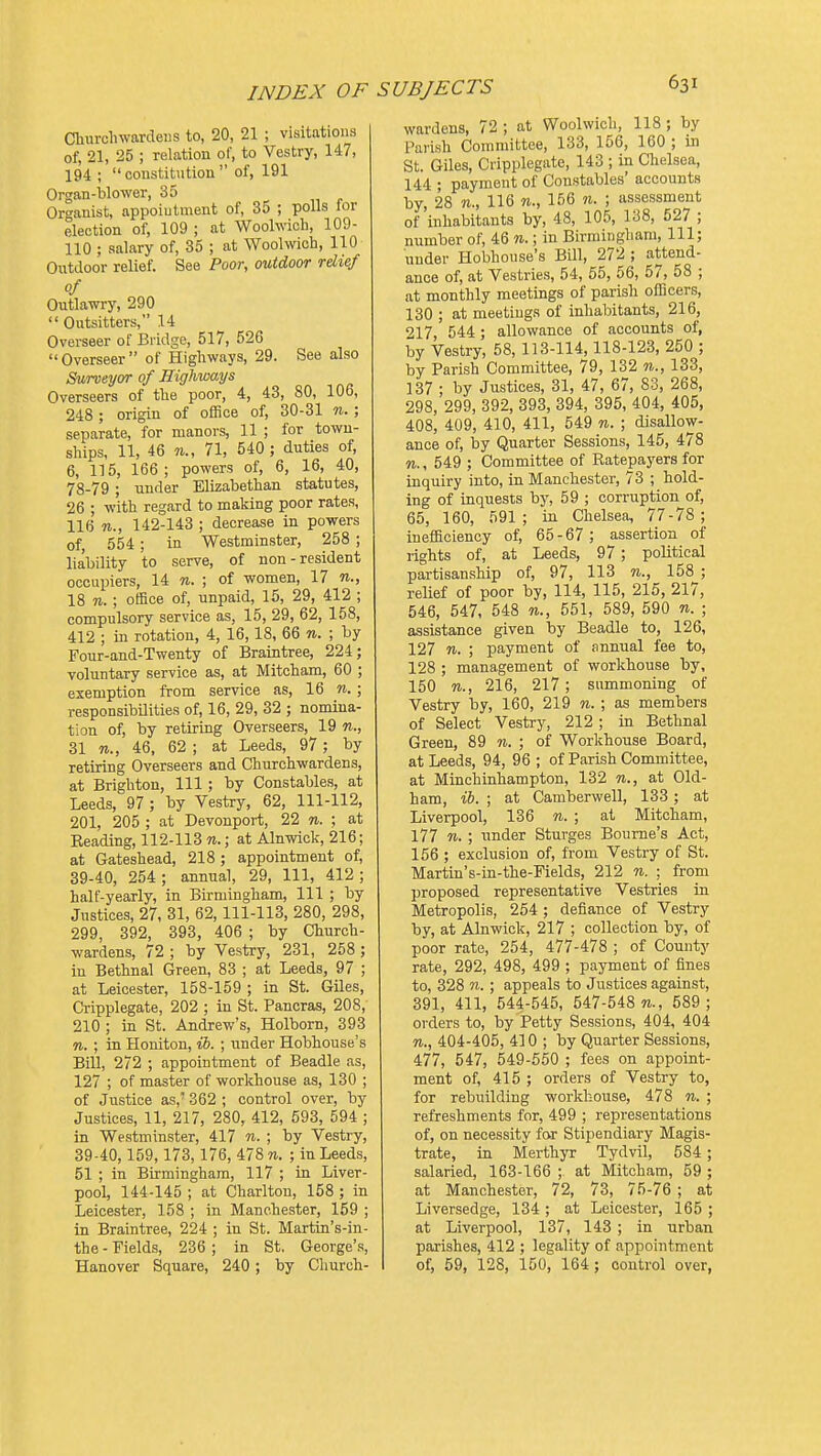 Cliurelnvardeiis to, 20, 21 ; visitations of, 21, 25 ; relation of, to Vestry, 147, 194 ;  coustitution  of, 191 Organ-blower, 35 Organist, appoiutment of, 35 ; polls lor election of, 109 ; at Woolwich, 109- 110 ; salary of, 35 ; at Woolwich, 110 Outdoor relief. See Poor, mtdoor rdief of Outlawry, 290  Outsitters, 14 Overseer of Bridge, 517, 526 Overseer of Highways, 29. See also Surveyor of Highways Overseers of the poor, 4, 43, 80, 106, 248 ; origin of office of, 30-31 n. ; separate, for manors, 11 ; for town- ships, 11, 46 11., 71, 540 ; duties of, 6, 115, 166; powers of, 6, 16, 40, 78-79 ; under Elizabethan statutes, 26 ; with regard to making poor rates, 116 n., 142-143 ; decrease in powers of, 554 ; in Westminster, 258 ; liability to serve, of non-resident occupiers, 14 n. ; of women, 17 n., 18 71. ; office of, unpaid, 15, 29, 412 ; compulsory service as, 15, 29, 62, 158, 412 ; in rotation, 4, 16,18, 66 n. ; by Four-and-Twenty of Braintree, 224; voluntary service as, at Mitcham, 60 ; exemption from service as, 16 n. ; responsibilities of, 16, 29, 32 ; nomina- tion of, by retiring Overseers, 19 n., 31 n., 46, 62 ; at Leeds, 97; by retiring Overseers and Churchwardens, at Brighton, 111; by Constables, at Leeds, 97 ; by Vestry, 62, 111-112, 201, 205 ; at Devonport, 22 n. ; at Beading, 112-113 n.; at Alnwick, 216; at Gateshead, 218 ; appointment of, 39-40, 254; annual, 29, 111, 412; half-yearly, in Birmingham, 111 ; by Justices, 27, 31, 62,111-113, 280, 298, 299, 392, 393, 406 ; by Church- wardens, 72 ; by Vestry, 231, 258 ; in Bethnal Green, 83 ; at Leeds, 97 ; at Leicester, 158-159 ; in St. Giles, Cripplegate, 202 ; in St. Pancras, 208, 210 ; in St. Andrew's, Holborn, 393 n. ; in Honiton, ib. ; under Hobhouse's Bill, 272 ; appointment of Beadle as, 127 ; of master of workhouse as, 130 ; of Justice as,' 362 ; control over, by Justices, 11, 217, 280, 412, 593, 594 ; in Westminster, 417 n. ; by Vestry, 39-40,159,173,176, 478 w. ; in Leeds, 51 ; in Birmingham, 117 ; in Liver- pool, 144-145 ; at Charlton, 158 ; in Leicester, 158 ; in Manchester, 159 ; in Braintree, 224 ; in St. Martin's-in- the - Fields, 236 ; in St. George's, Hanover Square, 240 ; by Church- wardens, 72 ; at Woolwich, 118 ; by Palish Committee, 133, 156, 160 ; in St. Giles, Cripplegate, 143 ; in Chelsea, 144 • payment of Constables' accounts by, 28 116 n., 156 n. ; assessment of inhabitants by, 48, 105, 138, 527 ; number of, 46 n.; in Birmingham, 111; under Hobhouse's Bill, 272 ; attend- ance of, at Vestries, 54, 55, 56, 57, 58 ; at monthly meetings of parish officers, 130 ; at meetings of inhabitants, 216, 217 544 ; allowance of accounts of, by Vestry, 58, 113-114,118-123, 250 ; by Parish Committee, 79, 132 n., 133, 137 ; by Justices, 31, 47, 67, 83, 268, 298, 299, 392, 393, 394, 395, 404, 405, 408, 409, 410, 411, 549 n. ; disallow- ance of, by Quarter Sessions, 145, 478 n., 549 ; Committee of Ratepaj'ers for inquiry into, in Manchester, 73 ; hold- ing of inquests by, 59 ; corruption of, 65, 160, 591; in Chelsea, 77-78; inefficiency of, 65-67; assertion of rights of, at Leeds, 97; political partisanship of, 97, 113 n., 158 ; relief of poor by, 114, 115, 215, 217, 546, 547, 548 n., 551, 589, 590 n. ; assistance given by Beadle to, 126, 127 n. ; payment of Annual fee to, 128 ; management of workhouse by, 150 n., 216, 217; summoning of Vestry by, 160, 219 n. ; as members of Select Vestry, 212; in Bethnal Green, 89 n. ; of Workhouse Board, at Leeds, 94, 96 ; of Parish Committee, at Minchinhampton, 132 n., at Old- ham, ih. ; at Camberwell, 133 ; at Liverpool, 136 n. ; at Mitcham, 177 n. ; under Sturges Bourne's Act, 156 ; exclusion of, from Vestry of St. Martin's-in-the-Fields, 212 n. ; from proposed representative Vestries in Metropolis, 254; defiance of Vestry by, at Alnwick, 217 ; collection by, of poor rate, 254, 477-478 ; of County rate, 292, 498, 499 ; payment of fines to, 328 w. ; appeals to Justices against, 391, 411, 544-545, 547-548 589; orders to, by Petty Sessions, 404, 404 n., 404-405, 410 ; by Quarter Sessions, 477, 547, 549-550 ; fees on appoint- ment of, 415 ; orders of Vestry to, for rebuilding workhouse, 478 n. ; refreshments for, 499 ; representations of, on necessity far Stipendiary Magis- trate, in Merthyr Tydvil, 584 ; salaried, 163-166 ; at Mitcham, 59 ; at Manchester, 72, 73, 75-76 ; at Liversedge, 134 ; at Leicester, 165 ; at Liverpool, 137, 143; in urban parishes, 412 ; legality of appointment of, 59, 128, 150, 164 ; control over,