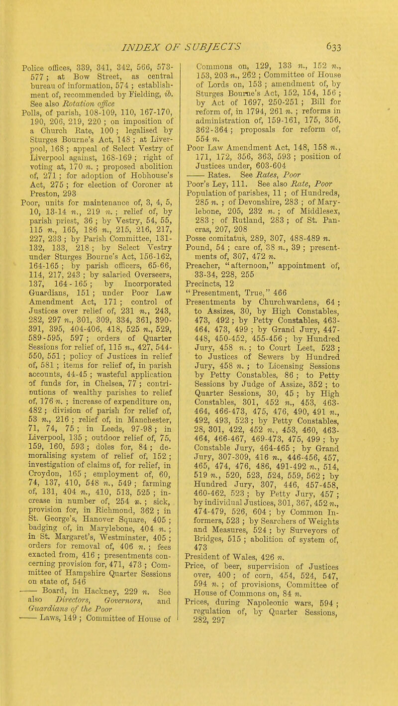 Police offices, 339, 341, 3d2, 566, 573- 577 ; at Bow Street, as central bureau of informatiou, 574 ; establisli- ment of, recommended by Fielding, ih. See also Rotation o'ffice Polls, of parish, 108-109, 110, 167-170, 190, 20c, 219, 220 ; on imposition of a Cliurch Rate, 100; legalised by Sturges Bourne's Act, 148 ; at Liver- pool, 168 ; appeal of Select Vestry of Liverpool against, 168-169 ; right of voting at, 170 n. ; proposed abolition of, 271 ; for adoption of Hobhouse's Act, 275 ; for election of Coroner at Preston, 293 Poor, units for maintenance of, 3, 4, 5, 10, 13-14 «.., 219 M. ; relief of, by parish priest, 36 ; by Vestry, 54, 55, 115 n., 165, 186 n., 215, 216, 217, 227, 233 ; by Parish Committee, 131- 132, 133, 218 ; by Select Vestry under Sturges Bourne's Act, 156-162, 164-165 ; by parish officers, 65-66, 114, 217, 243 ; by salaried Overseers, 137, 164- 165; by Incorporated Guardians, 151 ; under Poor Law Amendment Act, 171 ; control of Justices over relief of, 231 n., 243, 282, 297 n., 301, 309, 334, 361, 390- 391, 395, 404-406, 418, 525 n., 529, 589-595, 597; orders of Quarter Sessions for relief of, 115 n., 427, 544- 550, 551 ; policy of Justices in relief of, 581 ; items for relief of, in parish accounts, 44-45 ; wasteful application of funds for, in Chelsea, 77 ; contri- Dutions of wealthy parishes to relief of, 176 w. ; increase of expenditure on, 482; division of parish for relief of, 53 n., 216 ; relief of, in Manchester, 71, 74, 75 ; in Leeds, 97-98 ; in Liverpool, 135 ; outdoor relief of, 75, 159, 160, 593; doles for, 84; de- moralising system of relief of, 152 ; investigation of claims of, for relief, in Croydon, 165 ; employment of, 60, 74, 137, 410, 548 «., 549 ; farming of, 131, 404 71., 410, 513, 525 ; in- crease in number of, 254 71.; sick, provision for, in Richmond, 362 ; in St. George's, Hanover Square, 405 ; badging of, in Marylebone, 404 n. ; in St. Margaret's, Westminster, 405 ; orders for removal of, 406 n. ; fees exacted from, 416 ; presentments con- cerning provision for, 471, 473 ; Com- mittee of Hampshire Quarter Sessions on state of, 546 Board, in Hackney, 229 n. See also Directors, Governors, and Guardians of the Poor Laws, 149 ; Committee of House of Commons on, 129, 133 n., 152 n., 153, 203 n., 262 ; Committee of House of Lords on, 153 ; amendment of, by Sturges Bourne's Act, 152, 154, 156 ; by Act of 1697, 250-251 ; Bill for reform of, in 1794, 261 n. ; reforms in administration of, 159-161, 175, 356, 362-364; proposals for reform of, 554 n. Poor Law Amendment Act, 148, 158 n., 171, 172, 356, 363, 593 ; position of Justices under, 603-604 Rates. See Rates, Poor Poor's Ley, 111. See also Rate, Poor Population of parishes, 11 ; of Hundreds, 285 «. ; of Devonshire, 283 ; of Mary- lebone, 205, 232 n. ; of Middlesex, 283 ; of Rutland, 283 ; of St. Pan- eras, 207, 208 Posse comitatus, 289, 307, 488-489 n. Pound, 54 ; care of, 38 n., 39 ; present- ments of, 307, 472 n. Preacher, afternoon, appointment of, 33-34, 228, 255 Precincts, 12 Presentment, True, 466 Presentments by Churchwardens, 64 ; to Assizes, 30, by High Constables, 473, 492 ; by Petty Constables, 463- 464. 473, 499 ; by Grand Jury, 447- 448, 450-452, 455-456 ; by Hundred Jury, 458 n. ; to Court Leet, 523 ; to Justices of Sewers by Hundred Jury, 458 n. ; to Licensing Sessions by Petty Constables, 86 ; to Petty Sessions by Judge of Assize, 352 ; to Quarter Sessions, 30, 45 ; by High Constables, 301, 452 n., 453, 463- 464, 466-473, 475, 476, 490, 491 n., 492, 493, 523 ; by Petty Constables, 28, 301, 422, 452 n., 463, 460, 463- 464, 466-467, 469-473, 475, 499 ; by Constable Jury, 464-465 ; by Grand Jury, 307-309, 416 n., 446-456, 457, 465, 474, 476, 486, 491-492 n., 614, 519 n., 520, 523, 624, 559, 562; by Hundred Jury, 307, 446, 457-458, 460-462, 523 ; by Petty Jury, 457 ; by individual Justices, 301, 367, 452 n., 474-479, 526, 604 ; by Common In- formers, 523 ; by Searchers of Weights and Measures, 524 ; by Surveyors of Bridges, 515 ; abolition of system of, 473 President of Wales, 426 n. Price, of beer, supervision of Justices over, 400; of corn, 454, 524, 547, 594 11. ; of provisions. Committee of House of Commons on, 84 n. Prices, during Napoleonic wars, 594 ; regulation of, by Quarter Sessions, 282, 297