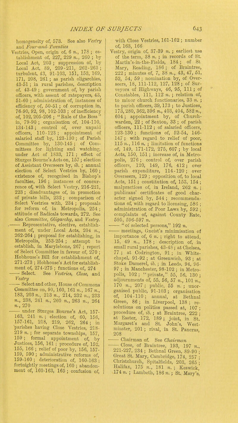homogeneity of, 573. See also Vesiry aud Four-ami- Twenties Vestries, Open, origin of, 6 n., 178 ; es- tablishment of, 227, 229 n., 260 ; by Local Act, 203 ; suppression of, by Local Act, 89, 209-211, 262-263; turbulent, 43, 91-103, 151, 153, 169, l7l, 208, 261 ; as parish oligarchies, 43-51 ; in rural parishes, description of, 43-49 ; government of, by parish officers, with assent of ratepayers, 43, 51-60 ; administration of, instances of efficiency of, 50-51 ; of corruption in, 76-90, 92, 98, 102-103 ; of inefficiency of, 102, 205-206 ;  Rule of the Boss  in, 79-90 ; organisation of, 104-110, 134-143; control of, over unpaid officers, 110-123 ; appointment of salaried staff by, 123-130 ; of Parish Committee by, 130-145 ; of Com- mittees for lighting and watching, under Act of 1833, 171 ; effect of Sturges Bourne's Acts on, 157 ; election of Assistant Overseers by, ib. ; annual election of Select Vestries by, 160 ; existence of, recognised in Bishop's faculties, 196 ; instances of concur- rence of, with Select Vestry, 216-221, 223 ; disadvantages of, in promotion of private bOls, 232; comparison of Select Vestries with, 234 ; proposals for reform of, in Metropolis, 254; attitude of Radicals towards, 272. See also Committee, Oligarchy, and Vestry. , Representative, elective, establish- ment of, under Local Acts, 204 n., 262-264 ; proposal for establishing, in Metropolis, 253-254 ; attempt to establish, in Marylebone, 267 ; report of Select Committee in favour of, 270 ; Hobhouse's Bill for establishment of, 271-273 ; Hobhouse's Act for establish- ment of, 274-275 ; functions of, 274 Select. See Vestries, Close, and Vestry Select and other, House of Commons Committee on, 90, 160, 161 n., 167 n., 183, 203 n., 213 n., 214, 232 n., 233 n., 238, 241 n., 260 n., 263 n., 264 n., 270 under Sturges Bourne's Act, 157- 163, 241 n. ; election of, 60, 156, 157-161, 218, 219, 262, 264; in 'parishes having Close Vestries, 218- 219 ; for separate townships, 157, 159 ; formal appointment of, by Justices, 156, 161 ; procedure of, 152, 155, 166 ; relief of poor by, 156, 157- 159, 590 ; administrative reforms of, 159-160 ; deterioration of, 160-163 ; fortnightly meetings of, 160 ; abandon- ment of, 160-163, 165 ; confusion of. with Close Vestries, 161-162 ; number of, 163, 166 Vestry, origin of, 37-39 n. ; earliest use of the term, 38 n. ; in records of St. Martin's-in-tho-Pields, 184 ; of St Mary, Reading, 186 ; of Braintree, 222; minutes of, 7, 38 w., 43, 47, 61, 52, 54, 59 ; nomination by, of Over- seers, 18, 111-112, 127, 128 ; of Sur- veyors of Highways, 46, 96, 111; of Constables, 111, 112 n. ; relation of, to minor church fimctionaries, 33 n. ; to parish officers, 39,173 ; to Justices, 173, 280, 362, 396 n., 403, 404, 582 w., 604; appointment by, of Church- warden, 22 ; of Sexton, 33 ; of parish officers, 111-112 ; of salaried officers, 123-130 ; functions of, 52-54, 146- 147 ; with regard to relief of poor, 115 w., 116 M. ; limitation of functions of, 149, 171-172, 275, 607 ; by local Acts, 150, 151 ; increase of, in Metro- polis, 276 ; control of, over parish officers, 120, 149, 176, 412; over parish expenditure, 114-120; over Overseers, 129 : opposition of, to local Acts, 151; constitution of, 153, 154 ; malpractices of, in Lreland, 262 n. ; publicans' certificateR of good char- acter signed by, 544 ; recommenda- tions of, with regard to licensing, 586 ; administration of Poor Laws by, 592 ; complaints of, against County Rate, 595, 596-597 n. of selected persons, 192 n. meetings, Gneist's minimisation of importance of, 6 w. ; right to attend, 15, 49 n., 178 ; description of, in small rural parishes, 43-48 ; at Chelsea, 77 ; at Codringtou, 91 ; in White- chapel, 91-92 ; at Greenwich, 93 ; at Stoke Damerel, ib. ; in Leeds, 94, 96- 97 ; in Manchester, 98-102 ; in Metro- polis, 102; private, 55, 56, 130 ; adjournments of, 55, 56, 57 n., 101 n., 170 207; public, 55 n. ; unor- ganised public, 91-103 ; organisation of, 104-110; annual, at Bethnal Green, 86 ; in Liverpool, 138 ; re- solutions on politics passed at, 107 ; procedure of, ib. ; at Braintree, 222 ; at Easter, 172, 189 ; joint, in St. Margaret's and St. John's, West- minster, 201 ; rival, in St. Pancras, 208 Chairman of. See Chairman Close, of Braintree, 193, 197 n., 221-227, 234 ; Bethnal Green, 89-90 ; Great St. Mary, Cambridge, 174, 257 ; Christchurch, Spitalfields, 203, 265 ; Halifax, 175 n., 181 n. ; Keswick,' 174 n. ; Lambeth, 186 n.; St. Mary's,