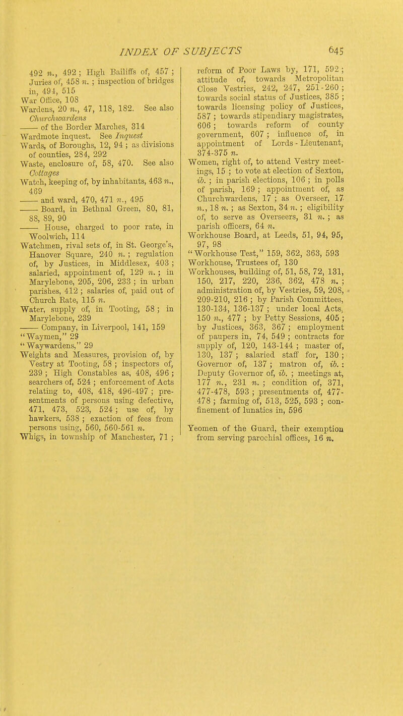 INDEX OF 492 11., 492 ; Higli BailifTs of, 457 ; Juries of, 458 n. ; iuspcctiou of bridges iu, 494, 515 War Oliice, 108 Wardeus, 20 n., 47, 118, 182. See also Churchwardens of the Border Marches, 314 Wardmote inquest. See Inquest Wards, of Boroughs, 12, 94 ; as divisions of counties, 284, 292 Waste, enclosure of, 58, 470. See also Cottages Watch, keeping of, by inhabitants, 463 n., 469 and ward, 470, 471 n., 495 Board, in Bethnal Green, 80, 81, 88, 89, 90 House, charged to poor rate, in Woolwich, 114 Watchmen, rival sets of, in St. George's, Hanover Square, 240 n. ; regulation of, by Justices, in Middlesex, 403 ; salaried, appointment of, 129 n.; iu Mai-ylebone, 205, 206, 233 ; in urban parishes, 412 ; salaries of, paid out of Church Rate, 115 w. Water, supply of, in Tooting, 58 ; in Marylebone, 239 Company, in Liverpool, 141, 159 Waymen, 29  Waywardens, 29 Weights and Measures, provision of, by Vestry at Tooting, 58 ; inspectors of, 239 ; High Constables as, 408, 496 ; searchers of, 524 ; enforcement of Acts relating to, 408, 418, 496-497 ; pre- sentments of persons using defective, 471, 473, 523, 524; use of, by hawkers, 538 ; exaction of fees from persons using, 560, 660-561 n. Whigs, in township of Manchester, 71 ; SUBJECTS 645 reform of Poor Laws by, 171, 592 ; attitude of, towards Metropolitan Close Vestries, 242, 247, 251-260; towards social status of Justices, 385 ; towards licensing policy of Justices, 587 ; towards stipendiary magistrates, 606 ; towards reform of county government, 607 ; influence of, iu appointment of Lords - Lieutenant, 374-375 n. Women, right of, to attend Vestry meet- ings, 15 ; to vote at election of Sexton, ih. ; iu parish elections, 106 ; in polls of pai'ish, 169 ; appointment of, as Churchwardens, 17 ; as Overseer, 17 18 M. ; as Sexton, 34 5i. ; eligibility of, to serve as Overseers, 31 n. ; as parish officers, 64 n. Workhouse Board, at Leeds, 51, 94, 95, 97, 98 Workhouse Test, 159, 362, 363, 593 Workhouse, Trustees of, 130 Workhouses, buUding of, 51, 58, 72, 131, 150, 217, 220, 236, 362, 478 n. ; administration of, by Vestries, 59, 208, • 209-210, 216 ; by Parish Committees, 130-134, 136-137 ; under local Acts, 150 11., 477 ; by Petty Sessions, 405 ; by Justices, 363, 367; employment of paupers in, 74, 549 ; contracts for supply of, 120, 143-144 ; master of, 130, 137; salaried staff for, 130; Governor of, 137 ; matron of, ib. : Daputy Governor of, ib. ; meetings at, 177 11., 231 n. ; condition of, 371, 477-478, 593 ; presentments of, 477- 478 ; farming of, 513, 525, 593 ; con- finement of lunatics in, 596 Yeomen of the Guard, their exemption from serving parochial offices, 16 n.