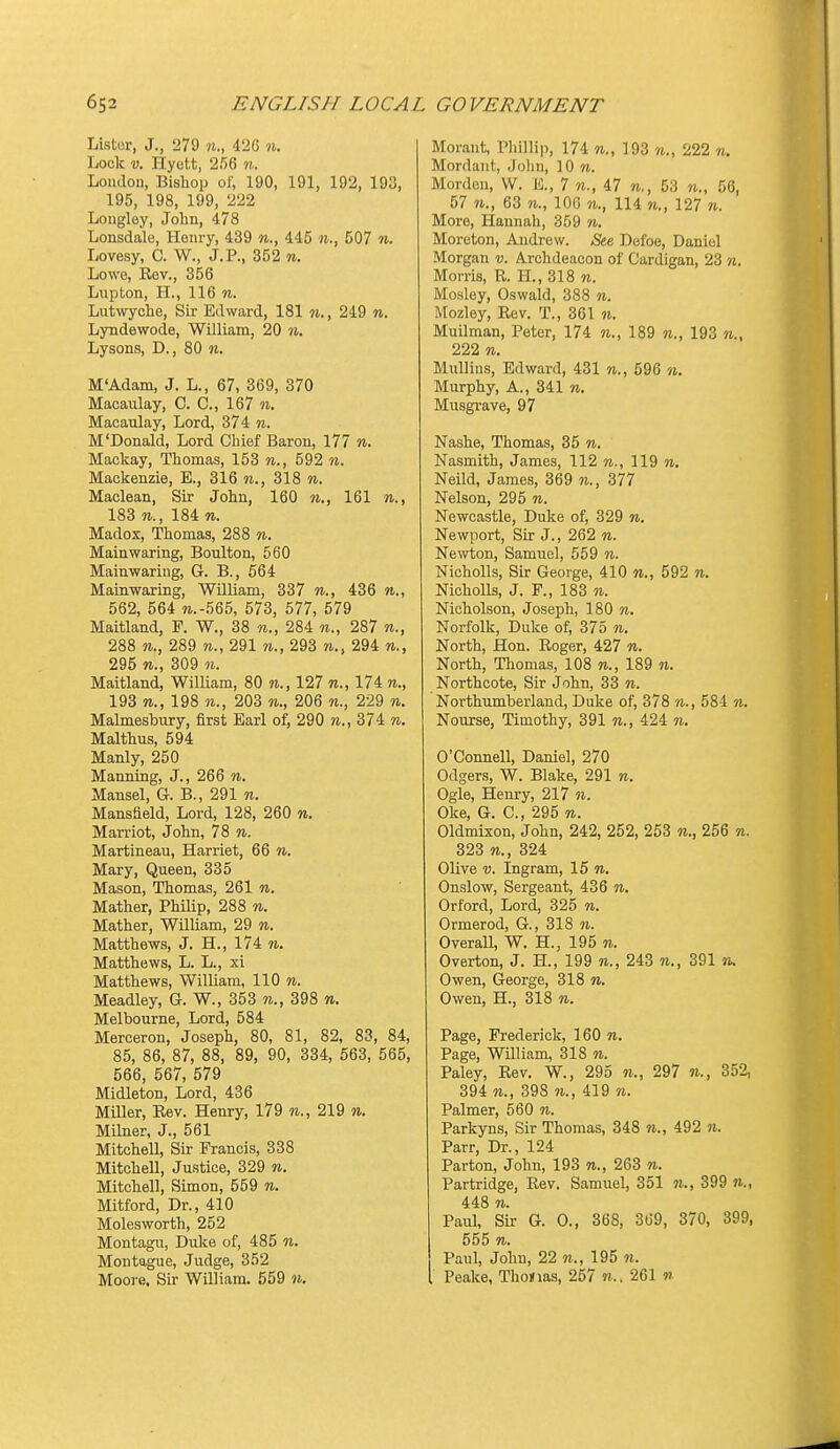 Lister, J., 279 «., 426 n. Lock V. Hyctt, 256 n. London, Bishop of, 190, 191, 192, 193, 195, 198, 199, 222 Longley, John, 478 Lonsdale, Hoiu-y, 439 445 n., 507 w. Lovesy, C. W., J.P., 352 n. Lowe, Rev., 356 Lupton, H., 116 n. Lutwyche, Sir Edward, 181 ii., 249 w. Lyndewode, William, 20 n. Lysons, D., 80 n. M'Adam, J. L., 67, 369, 370 Macaulay, C. C, 167 n. Macaulay, Lord, 374 n. M'Donald, Lord Chief Baron, 177 n. Mackay, Thomas, 153 n., 592 n. Mackenzie, E., 316 n., 318 w. Maclean, Sir John, 160 w.., 161 w., 183 w., 184 n. Madox, Thomas, 288 n. Main waring, Boulton, 560 Mainwariug, G. B., 564 Mainwaring, William, 337 w., 436 562, 564 TO.-565, 573, 577, 579 Maitland, F. W., 38 n., 284 287 n., 288 w., 289 w., 291 n., 293 294 295 th., 309 n. Maitland, William, 80 m., 127 w., 174 n., 193 n., 198 203 n., 206 n., 229 n. Malmesbury, first Earl of, 290 374 n. Malthus, 594 Manly, 250 Manning, J., 266 n. Mansel, G. B., 291 n. Mansfield, Lord, 128, 260 %. Marriot, John, 78 n. Martineau, Harriet, 66 n. Mary, Queen, 335 Mason, Thomas, 261 n. Mather, PhUip, 288 n. Mather, William, 29 «. Matthews, J. H., 174 n. Matthews, L. L., xi Matthews, William, 110 w. Meadley, G. W., 353 n., 398 n. Melbourne, Lord, 584 Merceron, Joseph, 80, 81, 82, 83, 84, 85, 86, 87, 88, 89, 90, 334, 563, 565, 566, 567, 579 Midleton, Lord, 436 MiUer, Rev. Henry, 179 m., 219 w. Milner, J., 561 Mitchell, Sir Francis, 338 Mitchell, Justice, 329 n. Mitchell, Simon, 559 n. Mitford, Dr., 410 Molesworth, 252 Montagu, Duke of, 485 n. Montague, Judge, 352 Moore. Sir William. 559 n. Moraiit, Phillip, 174 193 222 n. Mordant, .Jolin, 10 w. Morden, W. E., 7 n., 47 n., 53 n., 56, 57 TO., 63 TO., 106 114 TO., 127 to. More, Hannah, 359 to. Moreton, Andrew. Sie Defoe, Daniel Morgan v. Archdeacon of Cardigan, 23 n. Morris, R. H., 318 to. Mosley, Oswald, 388 to. Mozley, Rev. T., 361 to. Muilman, Peter, 174 to., 189 to., 193 to., 222 TO. MuUins, Edward, 431 to., 596 to. Murphy, A., 341 to. Musgrave, 97 Nashe, Thomas, 35 to. Nasmith, James, 112 to., 119 to. Neild, James, 369 n., 377 Nelson, 295 to. Newcastle, Duke of, 329 to. Newport, Sir J., 262 to. Newton, Samuel, 559 to. Nicholls, Sir George, 410 to., 592 to. NichoUs, J. F., 183 w. Nicholson, Joseph, 180 to. Norfolk, Duke of, 375 to. North, Hon. Roger, 427 to. North, Thomas, 108 to., 189 to. Northcote, Sir John, 33 to. Northumberland, Duke of, 378 to., 584 to. Nourse, Timothy, 391 m., 424 to. O'Connell, Daniel, 270 Odgers, W. Blake, 291 to. Ogle, Henry, 217 to. Oke, G. C, 295 to. Oldmixon, John, 242, 252, 253 to., 256 to. 323 TO., 324 Olive v. Ingram, 15 to. Onslow, Sergeant, 436 to. Orford, Lord, 325 to. Ormerod, G., 318 to. OveraU, W. H., 195 to. Overton, J. H., 199 to., 243 to., 391 n. Owen, George, 318 to. Owen, H., 318 to. Page, Frederick, 160 to. Page, William, 318 to. Paley, Rev. W., 295 to., 297 to., 352, 394 TO., 398 TO., 419 to. Palmer, 560 to. Parkyus, Sir Thomas, 348 to., 492 to. Parr, Dr., 124 Parton, John, 193 to., 263 to. Partridge, Rev. Samuel, 351 to., 399 to., 448 TO. Paul, Sir G. 0., 368, 369, 370, 399, 555 TO. Paul, John, 22 to., 195 to. Peake, Thomas, 257 to.. 261 n