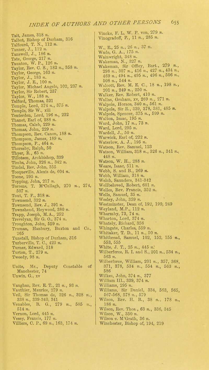 Tait, James, 318 w. Talbot, Bishop of Durham, 316 Talfourd, T. N., 112 «. Tanner, J., 112 ?i. Tanswellj J., 186 n. Tate, George, 217 n. Taunton, W. P., 126 «. Taylor, Eev. C. S., 182 n., 358 «. Taylor, George, 163 w. Taylor, J., 183 n. Taylor, J. E., 100 n. Taylor, Michael Angelo, 102, 237 n. Taylor, Sir Eobert, 237 Taylor, W., 188 w. Telford, Thomas, 521 Temple, Lord, 374 375 n. Temple, Sir W., xiii Tenterden, Lord, 196 n., 232 Thanet, Earl of, 288 n. Thomas, Caleb, 229 n. Thomas, John, 229 n. Thompson, Key. Canon, 188 n. Thompson, James, 189 n. Thompson, P., 464 n. Thoresby, Ealph, 50 Thyer, E., 65 n. TiUotson, Archbishop, 339 Timbs, John, 326 w., 342 n. Tindel, Eev. John, 355 Tocqueville, Alexis de, 604 w. Toone, 295 n. Topping, John, 217 n. Torrens, T. M'Cullagh, 270 w., 274, 507 n. Tout, T. F., 318 n. Townsend, 332 n. Townsend, Eev. J., 391 n. Tovrashend, Heywood, 380 n. Trapp, Joseph, M.A., 252 Trevelyan, Sir G. 0., 374 n. Troughton, John, 559 n. Truman, Hanbury, Buxton and Co., 265 Tunstall, Bishop of Durham, 316 Turberville, T. C, 423 n. Turner, Edward, 518 Turton, T., 279 re. Tweedy, 98 n. Unite, Mr., Deputy Constable of Manchester, 74 Unwin, G., xv Vaughan, Eev. E. T., 21 n., 93 n. Vanthier, Maurice, 279 n. Veil, Sir Thomas de, 326 71., 328 w., 338 n., 339-340, 341 Venables, B. G., 279 w., 505 514 «. Vernon, Lord, 445 n. Vesey, Francis, 177 n. Villiers, C. P., 69 n., 163, 174 w. Viucke, F. L. W. P. von, 279 n. Vinogradoff, P., 11 w., 285 n. W., E., 25 n., 26 37 n. Wade, G. A., 175 n. Waiuwright, 348 n. Wakeman, N., 327 n. Wakeman, Sir Offley, Bart., 279 n., 298 307 n., 416 «., 427 n., 434 n., 469 n., 494 n., 495 n., 496 n., 506 w., 508 n., 544 n. Wfilcott, Eev. M. E. C, 18 w., 198 71., 201 n., 249 n., 250 n. Walker, Eev. Eobert, 410 n. Wallas, Graham, xv, 269 n., 271 n. Walpole, Horace, 340 n., 561 n. Walpole, Sir E., 339, 378, 381, 485 n. Walpole, Spencer, 375 n., 599 n. Walton, Isaac, 195 n. Ward, John, 17 w., 73 re. Ward, Lord, 295 n. Warden, J., 50 n. Warwick, Earl of, 222 n. Waterlow, A. J., 195 n. Watson, Eev. Samuel, 123 Watson, William, 318 n., 326 341 n.. 448 n. Watson, W. H., 288 n. Weare, Isaac, 511 w. Webb, S. and B., 269 n. Webb, William, 318 n. Welch, Saunders, 341-342 Wellbeloved, Eobert, 601 n. Welles, Eev. Francis, 352 n. Wells, Samuel, 35 n. Wesley, John, 359 n. Westminster, Dean of, 192, 199, 249 Weyland, M.P., 112 w. Wharmby, 73, 74 w. Wharton, Lord, 374 w. Whately, Eichard,' 356 Whingate, Charles, 559 n. Whitaker, T. D., 11 w., 50 w. Whitbread, Samuel, 102, 152, 155 n., 553, 555 White, J. T., 25 n., Uo n: Wilberforce, E. I. and S., 201 n., 534 n., 563 n. Wilberforce, William, 201 n., 357, 368, 371, 378, 534 n., 554 n., 563 n., 586 Wilkes, John, 374 n., 377 William III., 339, 374 n. Williams, 295 n. Williams, Sir Daniel, 334, 563, 565, 567-568, 578 w., 679 Wilson, Eev. H. B., 38 n., 178 n., 186 n. Wilson, Eev. Thos., 63 n., 336, 345 Wilson, W., 350 n. Wilson V. M'Grath, 36 n. Winchester, Bishop of, 194, 219