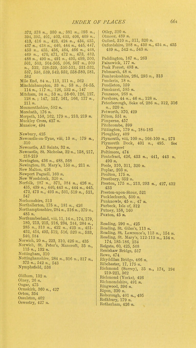 872, 378 n., 380 n., 381 n., S93 w., 39-1, 395, 401, 402, 403, 406, 409 m., 413, 416 n., 423, 424 n., 434, 435, 437 «., 438 n., 440, 444 n., 445, 4+7, 453 455, 456, 464, 466 n., 468, 469 n., 470, 471, 472 n., 473, 482, 488 n., 490 491 71., 495, 499, 500, 501, 503, 504-505, 506, 507 n., 509 522, 528-529, 530-531, 531-532, 537, 538, 539, 542, 552, 558-580, 581, 582 MUe End, 84 113, 211 n., 562 Minclimbamptoii, 33 n., 53 w., 64-55, 114 117 n., 126, 132 n., 147 Mitcham, 34 n., 53 n., 58-60, 126, 127, 128 n. ; 147, 157, 161, 166, 177 n., 211 n. Monmoutlisliire, 582 n. Morebath, 176 n. Morpeth, 158, 162, 179 n., 213, 219 n. Mucldey Cross, 427 n. Munslow, 494 Newbury, 425 Newcastle-on-Tyne, viii, 13 179 310 Newcastle, All Saints, 32 n. Newcastle, St. Nicholas, 32 w., 158, 217, 218-219 Newington, 436 n., 488, 568 Newiugton, St. Mary's, 150 n., 211 n. New Malton, 426 Newport PagneU, 160 n. New Woodstock, 320 n. Norfolk, 287 n., 371, 384 n., 426 n., 435, 439 n., 440, 443 n., 444 n., 445, 472, 473 n., 493 n., 501, 519 n., 521, 547 Norhamshire, 313 Northallerton, 175 n., 181 n., 426 Northamptonshire, 284m., 316?i., 379 w., 485 n. Northumberland, viii, 11, 14 w., 174,179, 180, 213, 215, 216, 234, 244, 284 n., 285 n., 313 n., 422 n., 423 w., 451- 452, 454, 495, 512, 516, 520 533, 540, 584 Norwich, 20 n., 223, 310, 426 n., 435 Norwich, St. Peter's, Mancroft, 35 n., 115 n., 132 n. Nottingham, 310 Nottinghamshire, 284 n., 316 n., 317 n., 375 w., 542 TO., 543 Nymphsfield, 536 Oldham, 132 n. Olney, 26 n. Ougar, 475 Ormskirk, 360 n., 427 Orton, 354 Ossulston, 402 Oswestry, 427 n. Otley, 320 n. Otmoor, 489 n. Oxford, 310 M., 311, 320 n. Oxfordshire, 288 «., 430 n., 434 435 489 n., 542 n., 643 w. Paddington, 167 n., 263 Pains wick, 177 n. Peak Forest, 493 n. Pebmarsh, 48 n. Pembrokeshire, 284, 293 313 Pendertn, 18 to. Pendleton, 159 Penshurst, 585 n. Penzance, 268 n. Pershore, 44 to., 46 to., 128 to. Peterborough, Soke of, 286 w., 312, 316 TO., 320 TO. Petworth, 370, 429 Pilton, 551 TO. Pimpeme, 457 Pitchcombe, 399 Pittington, 179 to., 184-185 Ploughley, 409 Plymouth, viii, 100 to., 108-109 to., 273 Plymouth Dock, 401 to., 495. Sec Devonport Poltimore, 474 Pontefract, 426, 433 w., 441, 443 to. 490 TO. Poole, 310, 311, 320 to. Poplar, 203 n. Poulton, 175 TO. Prestbury, 352 to. Preston, 175 to., 213, 293 w., 427, 432 433 Preston-upon-Stour, 521 Pucklechurch, 500 to. Punknowle, 45 n., 47 to. Purbeck, Isle of, 312 Putney, 158, 160 Puxton, 45 TO. Reading, 290 to., 425 Reading, St. Giles's, 113 to. Reading, St. Lawrence's, 113 to., 154 to. Reading, St. Mary's, 112-113 to., 154 to. 174, 185-186, 234 Reigate, 60, 425, 568 Renishaw Bridge, 517 Rewe, 474 Rhyddllan Bridge, 466 to. Ribchester, 17, 175 to. Richmond (Surrey), 35 to., 174, 194 219-221, 362 Richmond (Yorks), 426 Richmondsinlre, 491 to. Ringwood, 396 to. Ripon, 320 w. Roborough, 401 to., 495 Rothbury, 179 to. Rotherham, 426 to.