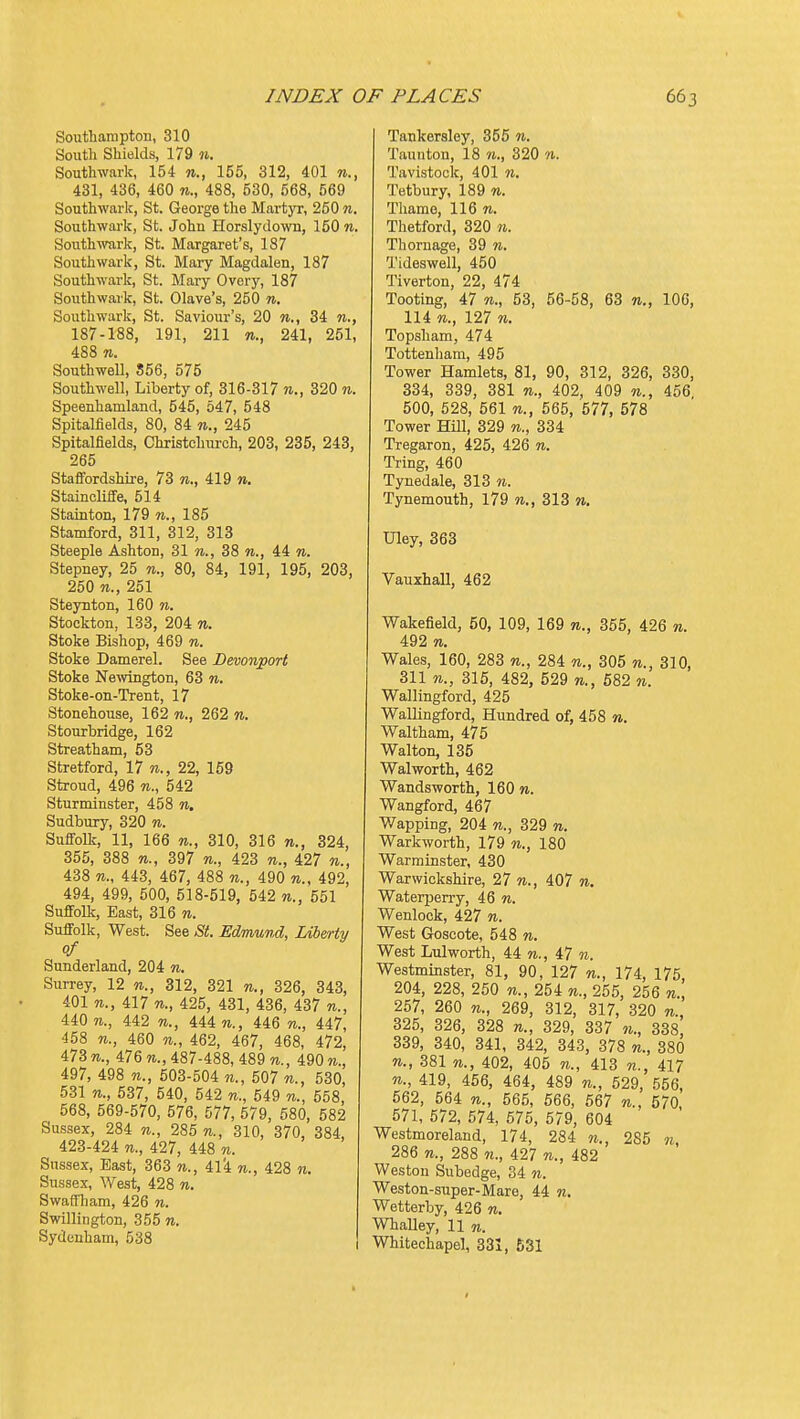 Southampton, 310 South Shields, 179 w. Southwark, 154 n., 155, 312, 401 431, 436, 460 «., 488, 530, 568, 569 Southwark, St. George the MartjT, 250 n. Southwark, St. John Horslydown, 150 n. Southwark, St. Margaret's, 187 Southwark, St. Mary Magdalen, 187 Southwark, St. Mary Overy, 187 Southwark, St. Olave's, 250 n. Southwark, St. Saviour's, 20 w., 34 n., 187-188, 191, 211 n., 241, 251, 488 n. Southwell, 856, 575 Southwell, Liberty of, 316-317 n., 320 n. Speenhamland, 545, 547, 548 Spitalfields, 80, 84 245 Spitalfields, Christchurch, 203, 235, 243, 265 Staffordshire, 73 re., 419 n. Staincliife, 514 Stainton, 179 n., 185 Stamford, 311, 312, 313 Steeple Ashton, 31 38 44 n. Stepney, 25 n., 80, 84, 191, 195, 203, 250 n., 251 Steynton, 160 w. Stockton, 133, 204 %. Stoke Bishop, 469 w. Stoke Damerel. See Deoonport Stoke Newington, 63 n. Stoke-on-Trent, 17 Stonehouse, 162 n., 262 n. Stourbridge, 162 Streatham, 53 Stretford, 17 re., 22, 159 Stroud, 496 re., 542 Sturminster, 458 re. Sudbury, 320 re. SuflFolk, 11, 166 re., 310, 316 re., 324, 355, 388 re., 397 re., 423 re., 427 «., 438 re., 443, 467, 488 re., 490 re., 492, 494, 499, 500, 518-519, 542 re., 551 Suffolk, East, 316 re. Suffolk, West. See St. Edmund, Liberty of Sunderland, 204 re. Surrey, 12 re., 312, 321 re., 326, 343, 401 re., 417 re., 425, 431, 436, 437 re., 440 re., 442 re., 444 re., 446 re., 447, 458 n., 460 re., 462, 467, 468, 472, 473 re., 476 re., 487-488, 489 re., 490re., 497, 498 re., 503-504 re., 507 re., 530, 531 re., 537, 540, 542 re., 549 re., 558, 568, 569-570, 576, 577, 579, 580, 582 Sussex, 284 re., 285 re., 310, 370, 384, 423-424 re., 427, 448 re. Sussex, East, 363 re., re., 428 re. Sussex, West, 428 re. Swaffliam, 426 re. Swillington, 355 re. Sydenham, 538 Tankersloy, 355 re. Taunton, 18 re., 320 re. Tavistock, 401 re. Tetbury, 189 re. Thame, 116 re. Thetford, 320 n. Thornage, 39 re. Tideswell, 450 1'iverton, 22, 474 Tooting, 47 re., 53, 56-58, 63 re., 106, 114 re., 127 re. Topsham, 474 Tottenham, 495 Tower Hamlets, 81, 90, 312, 326, 330, 334, 339, 381 re., 402, 409 re., 456 500, 528, 561 re., 565, 577, 578 Tower Hill, 329 re., 334 Tregaron, 425, 426 re. Tring, 460 Tynedale, 313 re. Tynemouth, 179 re., 313 re. Uley, 363 Vauxhall, 462 Wakefield, 50, 109, 169 re., 355, 426 re. 492 re. Wales, 160, 283 re., 284 re., 305 re., 310, 311 re., 315, 482, 529 re., 682 re. Wallingford, 425 Wallingford, Hundred of, 458 n. Waltham, 475 Walton, 135 Walworth, 462 Wandsworth, 160 re. Wangford, 467 Wapping, 204 re., 329 re. Warkworth, 179 re., 180 Warminster, 430 Warwickshire, 27 re., 407 re. Waterpen-y, 46 re. Wenlock, 427 re. West Goscote, 548 re. West Lulworth, 44 re., 47 re. Westminster, 81, 90, 127 re., 174, 175, 204, 228, 250 re., 254 re., 255, 256 re., 257, 260 re., 269, 312, 317, 320 re., 325, 326, 328 re., 329, 337 re., 338, 339, 340, 341, 342, 343, 378 re., 380 re., 381 re., 402, 405 re., 413 re., 417 re., 419, 456, 464, 489 re., 529, 556, 562, 564 re., 565, 566, 567 re., 570, 571, 672, 574, 576, 579, 604 Westmoreland, 174, 284 re., 285 re, 286 n., 288 re., 427 re., 482 Weston Subedge, 34 re. Weston-super-Mare, 44 re. Wetterby, 426 re. WhaUey, 11 re. Whitechapel, 331, 631