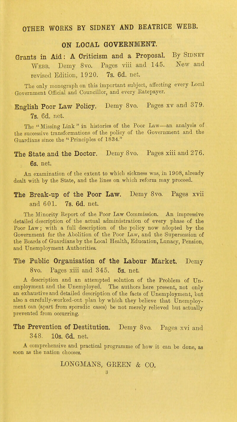 ON LOCAL GOVERNMENT. Grants in Aid: A Criticism and a Proposal. By Sidney Webb. Demy 8vo. Pages viii and 145. New and revised Edition, 1920. 7s. 6d. net. Tlie only monograph on this important subject, affecting every Local Government Official and Councillor, and every Eatepayer. English Poor Law Policy. Demy 8vo. Pages xv and 379. 7s. 6d. net. The  Missing Link  in histories of the Poor Law—an analysis of the successive transformations of the policy of the Government and the Guardians since the Principles of 1834. The State and the Doctor. Demy 8vo. Pages xiii and 276. 6s. net. An examination of the extent to whicli sickness was, in 1908, already dealt with by the State, and the lines on which reform may proceed. The Break-up of the Poor Law. Demy 8vo. Pages xvii and 601. 7s. 6d. net. The Minority Report of the Poor Law Commission. An impressive detailed description of the actual administration of every phase of the Poor Law; with a full description of the policy now adopted by the Government for the Abolition of the Poor Law, and the Supersession of the Boards of Guardians by the Local Health, Education, Lunacy, Pension, and Unemployment Authorities. The Public Organisation of the Labour Market. Demy 8vo. Pages xiii and 345. 5s. net. A description and an attempted solution of the Problem of Un- employment and the Unemployed. The authors here present, not only an exhaustive and detailed description of the facts of Unemployment, but also a carefully-worked-out plan by which they believe that Unemploy- ment can (apart from sporadic cases) be not merely relieved but actually prevented from occurring. The Prevention of Destitution. Demy 8vo. Pages xvi and 348. 10s. 6d. net. A comprehensive and practical programme of how it can be done, as soon as the nation chooses. LONGMANS, GEEEN & CO. 3 (
