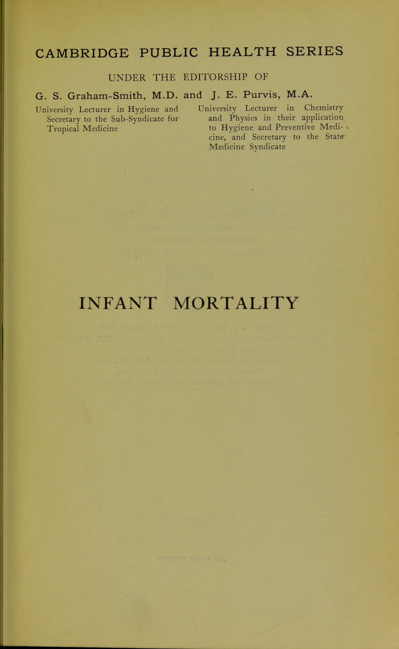 CAMBRIDGE PUBLIC HEALTH SERIES UNDER THE EDITORSHIP OF G. S. Graham-Smith, M.D. and J, E. Purvis, M.A. University Lecturer in Hygiene and University Lecturer in Chemistry Secretary to the Sub-Syndicate for and Physics in their application Tropical Medicine to Hygiene and Preventive Medi- * cine, and Secretary to the State Medicine Syndicate INFANT MORTALITY