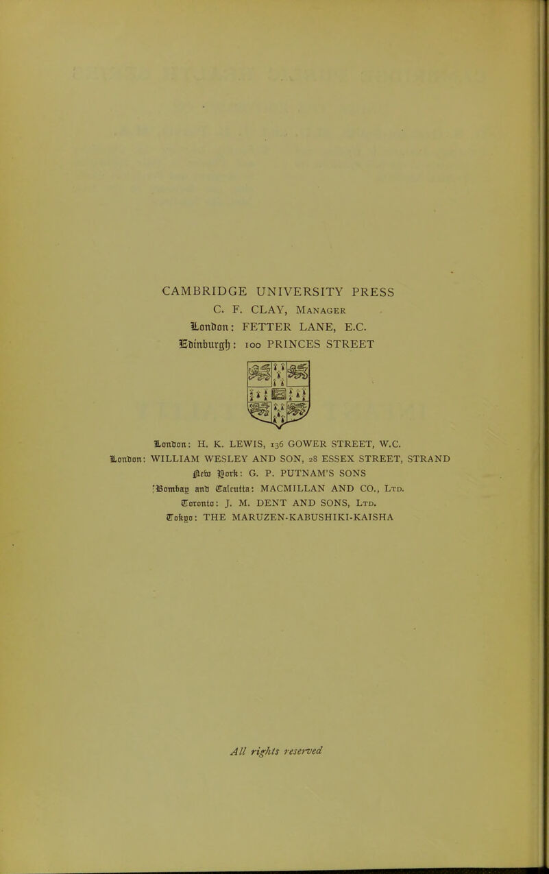 CAMBRIDGE UNIVERSITY PRESS C. F. CLAY, Manager ILonlion: FETTER LANE, E.G. lElimburgi): loo PRINCES STREET Eontion: H. K. LEWIS, 136 GOWER STREET, W.C. ILontion: WILLIAM WESLEY AND SON, 28 ESSEX STREET, STRAND i^cfa gorft: G. P. PUTNAM'S SONS flSombag anU Calcutta: MACMILLAN AND CO., Ltd. SToronto: J. M. DENT AND SONS, Ltd. SToftgo: THE MARUZEN-KABUSHIKI-KAISHA All rights reserved