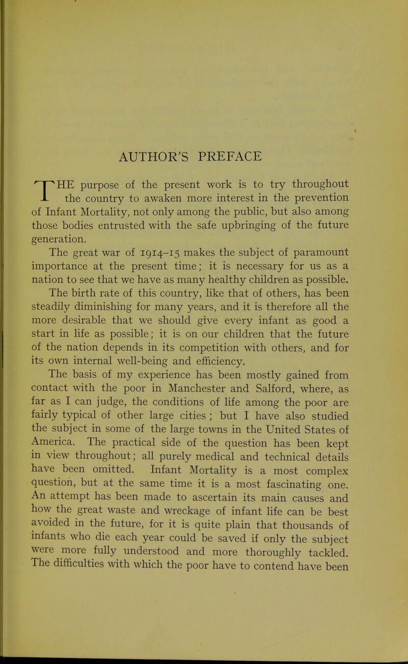 AUTHOR'S PREFACE THE purpose of the present work is to try throughout the country to awaken more interest in the prevention of Infant Mortahty, not only among the pubhc, but also among those bodies entrusted with the safe upbringing of the future generation. The great war of 1914-15 makes the subject of paramount importance at the present time; it is necessary for us as a nation to see that we have as many healthy children as possible. The birth rate of this country, like that of others, has been steadily diminishing for many years, and it is therefore all the more desirable that we should give every infant as good a start in life as possible; it is on our children that the future of the nation depends in its competition with others, and for its own internal well-being and efficiency. The basis of my experience has been mostly gained from contact with the poor in Manchester and Salford, where, as far as I can judge, the conditions of life among the poor are fairly typical of other large cities ; but I have also studied the subject in some of the large towns in the United States of America. The practical side of the question has been kept in view throughout; all purely medical and technical details have been omitted. Infant Mortality is a most complex question, but at the same time it is a most fascinating one. An attempt has been made to ascertain its main causes and how the great waste and wreckage of infant life can be best avoided in the future, for it is quite plain that thousands of infants who die each year could be saved if only the subject were more fully understood and more thoroughly tackled. The difficulties with which the poor have to contend have been