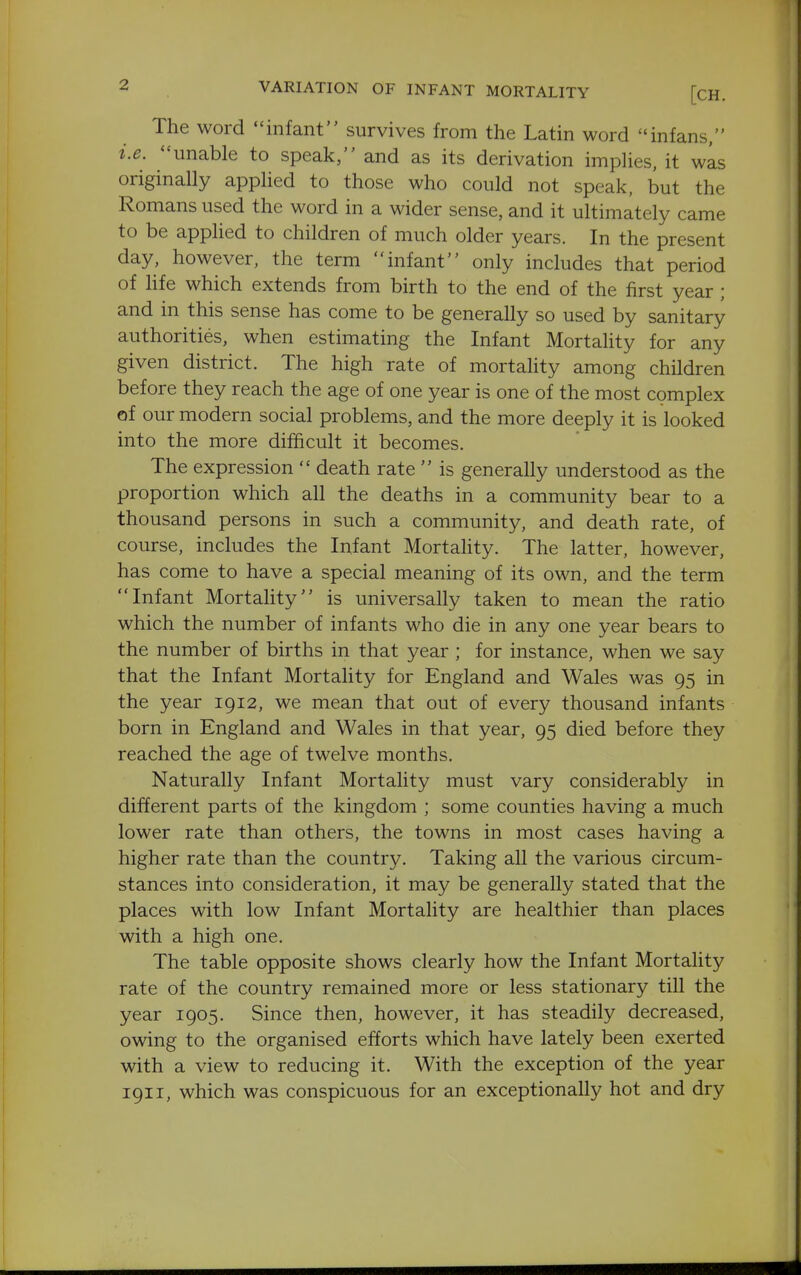 The word infant survives from the Latin word infans, i.e. unable to speak, and as its derivation implies, it was originally applied to those who could not speak, but the Romans used the word in a wider sense, and it ultimately came to be applied to children of much older years. In the present day, however, the term infant only includes that period of hfe which extends from birth to the end of the first year ; and in this sense has come to be generally so used by sanitary authorities, when estimating the Infant Mortality for any given district. The high rate of mortality among children before they reach the age of one year is one of the most complex of our modern social problems, and the more deeply it is looked into the more difficult it becomes. The expression  death rate  is generally understood as the proportion which all the deaths in a community bear to a thousand persons in such a community, and death rate, of course, includes the Infant Mortality. The latter, however, has come to have a special meaning of its own, and the term Infant Mortahty is universally taken to mean the ratio which the number of infants who die in any one year bears to the number of births in that year ; for instance, when we say that the Infant Mortality for England and Wales was 95 in the year 1912, we mean that out of every thousand infants born in England and Wales in that year, 95 died before they reached the age of twelve months. Naturally Infant Mortality must vary considerably in different parts of the kingdom ; some counties having a much lower rate than others, the towns in most cases having a higher rate than the country. Taking all the various circum- stances into consideration, it may be generally stated that the places with low Infant Mortality are healthier than places with a high one. The table opposite shows clearly how the Infant Mortality rate of the country remained more or less stationary till the year 1905. Since then, however, it has steadily decreased, owing to the organised efforts which have lately been exerted with a view to reducing it. With the exception of the year 1911, which was conspicuous for an exceptionally hot and dry