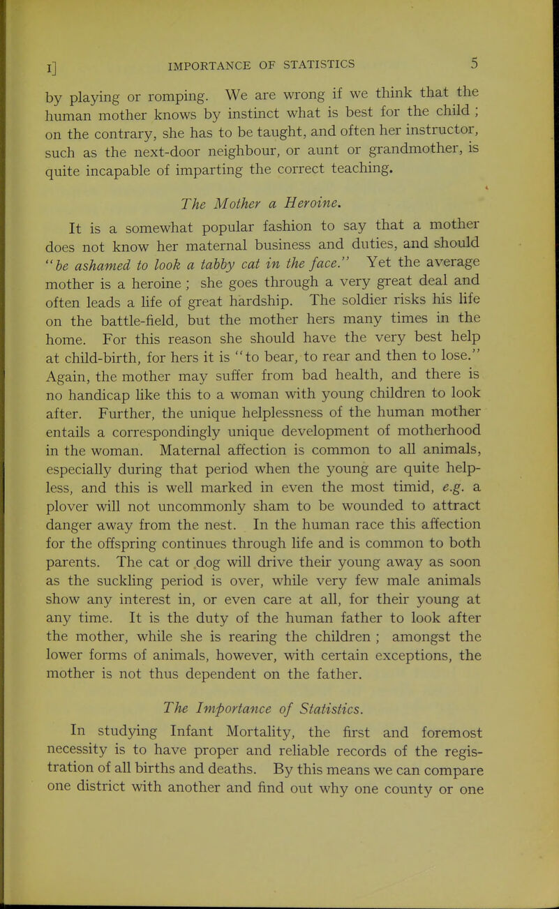 by playing or romping. We are wrong if we think that the human mother knows by instinct what is best for the child ; on the contrary, she has to be taught, and often her instructor, such as the next-door neighbour, or aunt or grandmother, is quite incapable of imparting the correct teaching. The Mother a Heroine. It is a somewhat popular fashion to say that a mother does not know her maternal business and duties, and should be ashamed to look a tabby cat in the face. Yet the average mother is a heroine; she goes through a very great deal and often leads a hfe of great hardship. The soldier risks his life on the battle-field, but the mother hers many times in the home. For this reason she should have the very best help at child-birth, for hers it is to bear, to rear and then to lose. Again, the mother may suffer from bad health, and there is no handicap like this to a woman with young children to look after. Further, the unique helplessness of the human mother entails a correspondingly unique development of motherhood in the woman. Maternal affection is common to all animals, especially during that period when the young are quite help- less, and this is well marked in even the most timid, e.g. a plover will not uncommonly sham to be wounded to attract danger away from the nest. In the human race this affection for the offspring continues through life and is common to both parents. The cat or dog will drive their young away as soon as the suckling period is over, while very few male animals show any interest in, or even care at all, for their young at any time. It is the duty of the human father to look after the mother, while she is rearing the children ; amongst the lower forms of animals, however, with certain exceptions, the mother is not thus dependent on the father. The Importance of Statistics. In studying Infant Mortahty, the first and foremost necessity is to have proper and rehable records of the regis- tration of all births and deaths. By this means we can compare one district with another and find out why one county or one