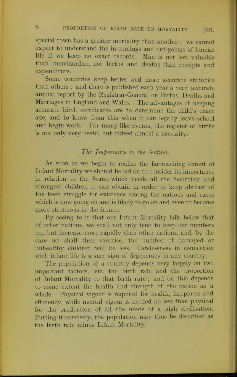 t) PROPORTION OF BIRTH RATE TO MORTALITY [CH, special town has a greater mortality than another ; we cannot expect to understand the in-comings and out-goings of human life if we keep no exact records. Man is not less valuable than merchandise, nor births and deaths than receipts and expenditure. Some countries keep better and more accurate statistics than others ; and there is published each year a very accurate annual report by the Registrar-General on Births, Deaths and Marriages in England and Wales. The advantages of keeping accurate birth certificates are to determine the child's exact age, and to know from this when it can legally leave-school and begin work. For many like events, the register of births is not only very useful but indeed almost a necessity. The Importance to the Nation. As soon as we begin to realise the far-reaching extent of Infant Mortality we should be led on to consider its importance in relation to the State, which needs all the healthiest and strongest children it can obtain in order to keep abreast of the keen struggle for existence among the nations and races which is now going on and is likely to go on and even to become more strenuous in the future. By seeing to it that our Infant Mortality falls below that of other nations, we shall not only tend to keep our numbers up, but increase more rapidly than other nations, and, by the care we shall then exercise, the number of damaged or unhealthy children will be less. Carelessness in connection with infant life is a sure sign of degeneracy in any country. The population of a country depends very largely on two important factors, viz. the birth rate and the proportion of Infant Mortality to that birth rate ; and on this depends to some extent the health and strength of the nation as a whole. Physical vigour is required for health, happiness and efficiency, while mental vigour is needed no less than physical for the production of all the needs of a high civiHsation. Putting it concisely, the population may thus be described as the birth rate minus Infant Mortality. I