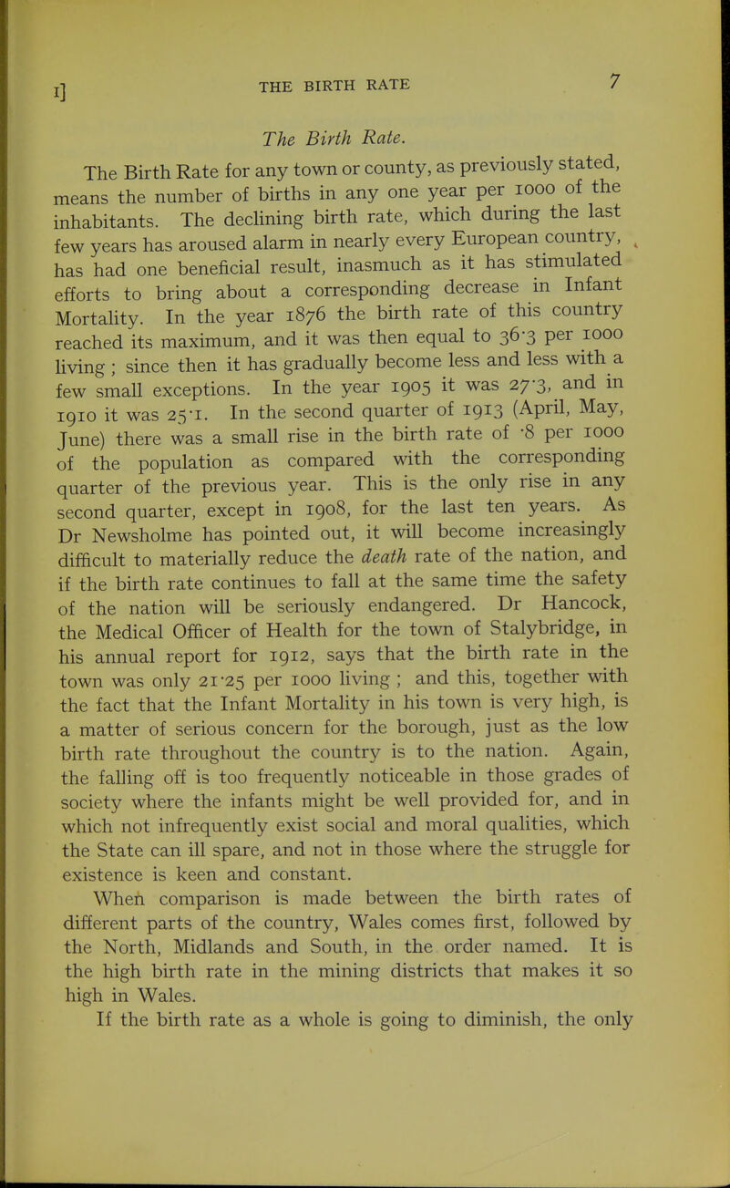 THE BIRTH RATE The Birth Rate. The Birth Rate for any town or county, as previously stated, means the number of births in any one year per looo of the inhabitants. The dedining birth rate, which durmg the last few years has aroused alarm in nearly every European country, ^ has had one beneficial result, inasmuch as it has stimulated efforts to bring about a corresponding decrease in Infant Mortahty. In the year 1876 the birth rate of this country reached its maximum, and it was then equal to 363 per 1000 living ; since then it has gradually become less and less with a few small exceptions. In the year 1905 it was 27-3, and in 1910 it was 25-1. In the second quarter of 1913 (April, May, June) there was a small rise in the birth rate of -8 per 1000 of the population as compared with the corresponding quarter of the previous year. This is the only rise in any second quarter, except in 1908, for the last ten years.^ As Dr Newsholme has pointed out, it will become increasingly difficult to materially reduce the death rate of the nation, and if the birth rate continues to fall at the same time the safety of the nation will be seriously endangered. Dr Hancock, the Medical Officer of Health for the town of Stalybridge, in his annual report for 1912, says that the birth rate in the town was only 21-25 per 1000 living ; and this, together with the fact that the Infant Mortality in his town is very high, is a matter of serious concern for the borough, just as the low birth rate throughout the country is to the nation. Again, the falling off is too frequently noticeable in those grades of society where the infants might be well provided for, and in which not infrequently exist social and moral qualities, which the State can ill spare, and not in those where the struggle for existence is keen and constant. When comparison is made between the birth rates of different parts of the country, Wales comes first, followed by the North, Midlands and South, in the order named. It is the high birth rate in the mining districts that makes it so high in Wales. If the birth rate as a whole is going to diminish, the only
