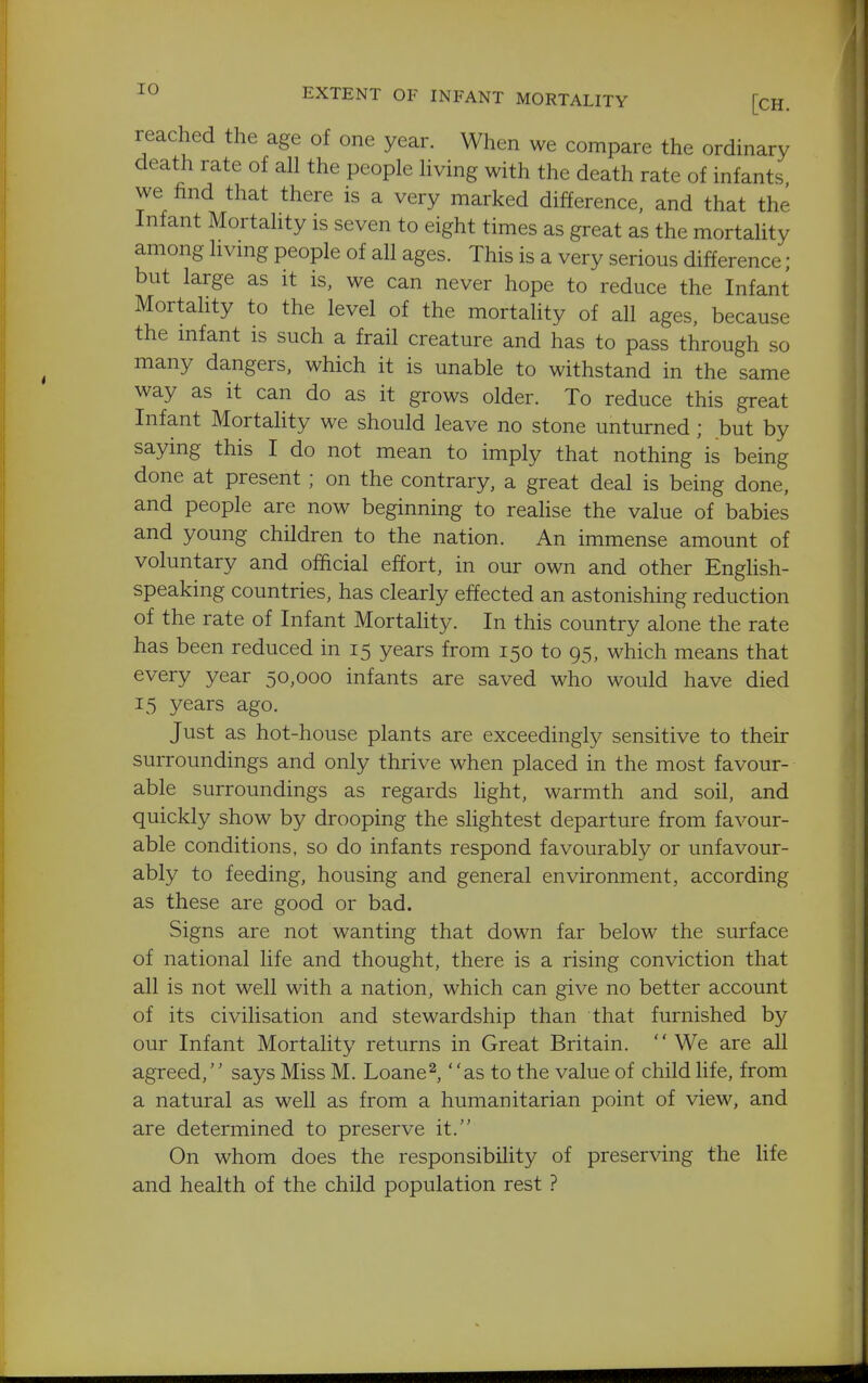 EXTENT OF INFANT MORTALITY [cH. reached the age of one year. When we compare the ordinary death rate of all the people living with the death rate of infants we find that there is a very marked difference, and that the Infant Mortality is seven to eight times as great as the mortality among livmg people of all ages. This is a very serious difference; but large as it is. we can never hope to reduce the Infant Mortality to the level of the mortaUty of all ages, because the mfant is such a frail creature and has to pass through so many dangers, which it is unable to withstand in the same way as it can do as it grows older. To reduce this great Infant Mortality we should leave no stone unturned; but by saying this I do not mean to imply that nothing is being done at present; on the contrary, a great deal is being done, and people are now beginning to realise the value of babies and young children to the nation. An immense amount of voluntary and official effort, in our own and other Enghsh- speaking countries, has clearly effected an astonishing reduction of the rate of Infant Mortality. In this country alone the rate has been reduced in 15 years from 150 to 95. which means that every year 50,000 infants are saved who would have died 15 years ago. Just as hot-house plants are exceedingly sensitive to their surroundings and only thrive when placed in the most favour- able surroundings as regards Hght, warmth and soil, and quickly show by drooping the slightest departure from favour- able conditions, so do infants respond favourably or unfavour- ably to feeding, housing and general environment, according as these are good or bad. Signs are not wanting that down far below the surface of national life and thought, there is a rising conviction that all is not well with a nation, which can give no better account of its civilisation and stewardship than that furnished by our Infant Mortality returns in Great Britain. We are all agreed,'' says Miss M. Loaned as to the value of child life, from a natural as well as from a humanitarian point of view, and are determined to preserve it. On whom does the responsibility of preserving the Hfe and health of the child population rest ?