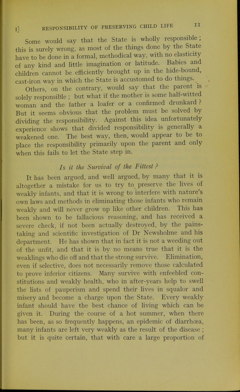 Some would say that the State is wholly responsible; this is surely wrong, as most of the things done by the State have to be done in a formal, methodical way, with no elasticity of any kind and httle imagination or latitude. Babies and children cannot be efficiently brought up in the hide-bound, cast-iron way in which the State is accustomed to do things. ^ Others, on the contrary, would say that the parent is solely responsible ; but what if the mother is some half-witted woman and the father a loafer or a confirmed drunkard? But it seems obvious that the problem must be solved by dividing the responsibiUty. Against this idea unfortunately experience shows that divided responsibility is generally a weakened one. The best way, then, would appear to be to place the responsibihty primarily upon the parent and only when this fails to let the State step in. Is it the Survival of the Fittest ? It has been argued, and well argued, by many that it is altogether a mistake for us to try to preserve the Hves of weakly infants, and that it is wrong to interfere with nature's own laws and methods in eliminating those infants who remain weakly and will never grow up like other children. This has been shown to be fallacious reasoning, and has received a severe check, if not been actually destroyed, by the pains- taking and scientific investigation of Dr Newsholme and his department. He has shown that in fact it is not a weeding out of the unfit, and that it is by no means true that it is the weakhngs who die off and that the strong survive. Elimination, even if selective, does not necessarily remove those calculated to prove inferior citizens. Many survive with enfeebled con- stitutions and weakly health, who in after-years help to swell the lists of pauperism and spend their lives in squalor and misery and become a charge upon the State. Every weakly infant should have the best chance of living which can be given it. During the course of a hot summer, when there has been, as so frequently happens, an epidemic of diarrhoea, many infants are left very weakly as the result of the disease ; but it is quite certain, that with care a large proportion of