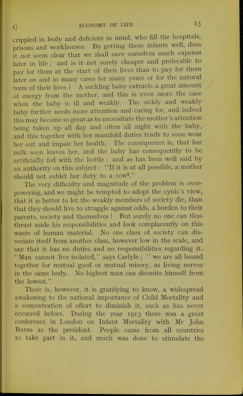 crippled in body and deficient in mind, who fill the hospitals, prisons and workhouses. By getting these infants well, does it not seem clear that we shall save ourselves much expense later in hfe ; and is it not surely cheaper and preferable to pay for them at the start of their lives than to pay for them later on and in many cases for many years or for the natural term of their lives ? A suckhng baby extracts a great amount of energy from the mother, and this is even more the case when the baby is ill and weakly. The sickly and weakly baby further needs more attention and caring for, and indeed this may become so great as to necessitate the mother's attention being taken up all day and often all night with the baby, and this together with her manifold duties tends to soon wear her out and impair her health. The consequence is, that her milk soon leaves her, and the baby has consequently to be artificially fed with the bottle ; and as has been well said by an authority on this subject: If it is at all possible, a mother should not sublet her duty to a cow^. The very difficulty and magnitude of the problem is over- powering, and we might be tempted to adopt the cynic's view, that it is better to let the weakly members of society die, than that they should five to struggle against odds, a burden to their parents, society and themselves ! But surely no one can thus thrust aside his responsibilities and look complacently on this waste of human material. No one class of society can dis- sociate itself from another class, however low in the scale, and say that it has no duties and no responsibilities regarding it. Man cannot live isolated, says Carlyle ; we are all bound together for mutual good or mutual misery, as living nerves in the same body. No highest man can disunite himself from the lowest. There is, however, it is gratifying to know, a widespread awakening to the national importance of Child Mortality and a concentration of effort to diminish it, such as has never occurred before. During the year 1913 there was a great conference in London on Infant Mortality with Mr John Burns as the president. People came from all countries to take part in it, and much was done to stimulate the
