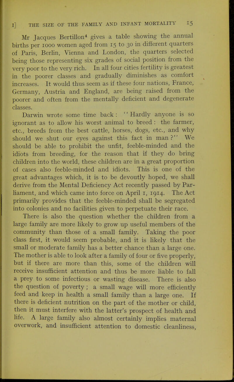 Mr Jacques Bertillon* gives a table showing the annual births per looo women aged from 15 to 30 in different quarters of Paris, Berlin, Vienna and London, the quarters selected being those representing six grades of social position from the very poor to the very rich. In all four cities fertility is greatest in the poorer classes and gradually diminishes as comfort increases. It would thus seem as if these four nations, France, Germany, Austria and England, are being raised from the poorer and often from the mentally deficient and degenerate classes. Darwin wrote some time back : '' Hardly anyone is so ignorant as to allow his worst animal to breed : the farmer, etc., breeds from the best cattle, horses, dogs, etc., and why should we shut our eyes against this fact in man ?'' We should be able to prohibit the unfit, feeble-minded and the idiots from breeding, for the reason that if they do bring children into the world, these children are in a great proportion of cases also feeble-minded and idiots. This is one of the great advantages which, it is to be devoutly hoped, we shall derive from the Mental Deficiency Act recently passed by Par- liament, and which came into force on April i, 1914. The Act primarily provides that the feeble-minded shall be segregated into colonies and no facilities given to perpetuate their race. There is also the question whether the children from a large family are more likely to grow up useful members of the community than those of a small family. Taking the poor class first, it would seem probable, and it is likely that the small or moderate family has a better chance than a large one. The mother is able to look after a family of four or five properly, but if there are more than this, some of the children will receive insufficient attention and thus be more liable to fall a prey to some infectious or wasting disease. There is also the question of poverty ; a small wage will more efficiently feed and keep in health a small family than a large one. If there is deficient nutrition on the part of the mother or child, then it must interfere with the latter's prospect of health and life. A large family also almost certainly implies maternal overwork, and insufficient attention to domestic cleanliness,
