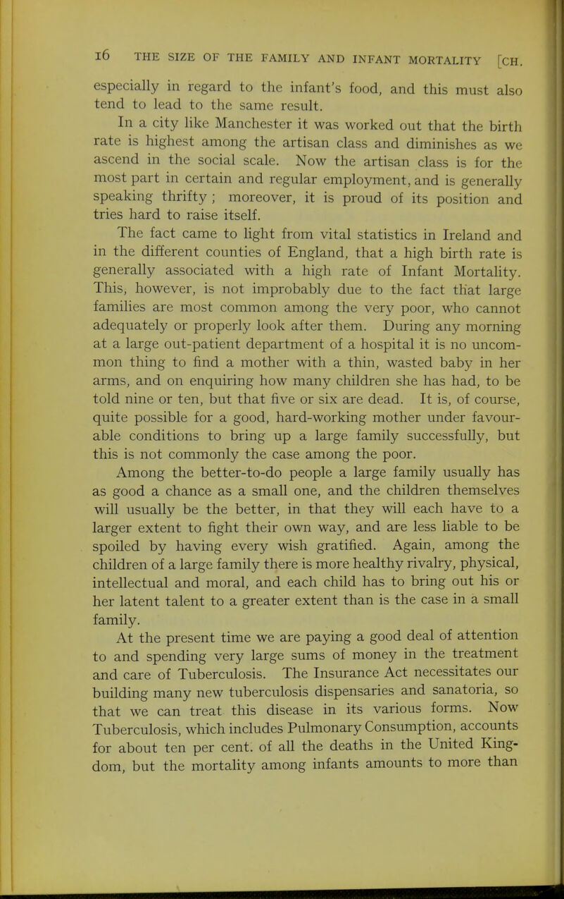 especially in regard to the infant's food, and this must also tend to lead to the same result. In a city Hke Manchester it was worked out that the birth rate is highest among the artisan class and diminishes as we ascend in the social scale. Now the artisan class is for the most part in certain and regular employment, and is generally speaking thrifty ; moreover, it is proud of its position and tries hard to raise itself. The fact came to hght from vital statistics in Ireland and in the different counties of England, that a high birth rate is generally associated with a high rate of Infant Mortality. This, however, is not improbably due to the fact that large families are most common among the very poor, who cannot adequately or properly look after them. During any morning at a large out-patient department of a hospital it is no uncom- mon thing to find a mother with a thin, wasted baby in her arms, and on enquiring how many children she has had, to be told nine or ten, but that five or six are dead. It is, of course, quite possible for a good, hard-working mother under favour- able conditions to bring up a large family successfully, but this is not commonly the case among the poor. Among the better-to-do people a large family usually has as good a chance as a small one, and the children themselves will usually be the better, in that they will each have to a larger extent to fight their own way, and are less liable to be spoiled by having every wish gratified. Again, among the children of a large family there is more healthy rivalry, physical, intellectual and moral, and each child has to bring out his or her latent talent to a greater extent than is the case in a small family. At the present time we are paying a good deal of attention to and spending very large sums of money in the treatment and care of Tuberculosis. The Insurance Act necessitates our building many new tuberculosis dispensaries and sanatoria, so that we can treat this disease in its various forms. Now Tuberculosis, which includes Pulmonary Consumption, accounts for about ten per cent, of all the deaths in the United King- dom, but the mortality among infants amounts to more than