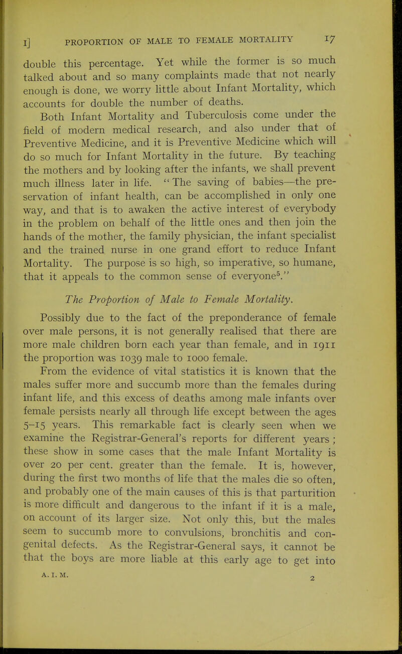 double this percentage. Yet while the former is so much talked about and so many complaints made that not nearly enough is done, we worry httle about Infant Mortality, which accounts for double the number of deaths. Both Infant Mortality and Tuberculosis come under the field of modern medical research, and also under that of Preventive Medicine, and it is Preventive Medicine which will do so much for Infant Mortality in the future. By teaching the mothers and by looking after the infants, we shall prevent much illness later in hfe.  The saving of babies—the pre- servation of infant health, can be accomphshed in only one way, and that is to awaken the active interest of everybody in the problem on behalf of the little ones and then join the hands of the mother, the family physician, the infant specialist and the trained nurse in one grand effort to reduce Infant Mortahty. The purpose is so high, so imperative, so humane, that it appeals to the common sense of everyone^. The Proportion of Male to Female Mortality. Possibly due to the fact of the preponderance of female over male persons, it is not generally realised that there are more male children born each year than female, and in 1911 the proportion was 1039 i^ale to 1000 female. From the evidence of vital statistics it is known that the males suffer more and succumb more than the females during infant life, and this excess of deaths among male infants over female persists nearly all through life except between the ages 5-15 years. This remarkable fact is clearly seen when we examine the Registrar-General's reports for different years ; these show in some cases that the male Infant Mortality is over 20 per cent, greater than the female. It is, however, during the first two months of hfe that the males die so often, and probably one of the main causes of this is that parturition is more difficult and dangerous to the infant if it is a male, on account of its larger size. Not only this, but the males seem to succumb more to convulsions, bronchitis and con- genital defects. As the Registrar-General says, it cannot be that the boys are more liable at this early age to get into A. I.M. „