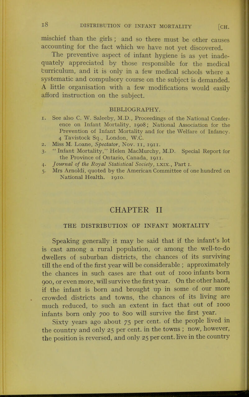 mischief than the girls ; and so there must be other causes accounting for the fact which we have not yet discovered. The preventive aspect of infant hygiene is as yet inade- quately appreciated by those responsible for the medical curriculum, and it is only in a few medical schools where a systematic and compulsory course on the subject is demanded. A little organisation with a few modifications would easily afford instruction on the subject. BIBLIOGRAPHY. 1. See also C. W. Saleeby, M.D., Proceedings of the National Confer- ence on Infant Mortality, 1908; National Association for the Prevention of Infant Mortality and for the Welfare of Infancy. 4 Tavistock Sq., London, W.C. 2. Miss M. Loane, Spectator, Nov. 11, 1911. 3.  Infant Mortality, Helen MacMurchy, M.D. Special Report for the Province of Ontario, Canada, 1911. 4. Journal of the Royal Statistical Society, lxix.. Part i. 5. Mrs Arnoldi, quoted by the American Committee of one hundred on National Health. 1910. CHAPTER II THE DISTRIBUTION OF INFANT MORTALITY vSpeaking generally it may be said that if the infant's lot is cast among a rural population, or among the well-to-do dwellers of suburban districts, the chances of its surviving till the end of the first year will be considerable ; approximately the chances in such cases are that out of 1000 infants born 900, or even more, will survive the first year. On the other hand, if the infant is born and brought up in some of our more crowded districts and towns, the chances of its living are much reduced, to such an extent in fact that out of 1000 infants born only 700 to 800 will survive the first year. Sixty years ago about 75 per cent, of the people Hved in the country and only 25 per cent, in the towns ; now, however, the position is reversed, and only 25 per cent, live in the country