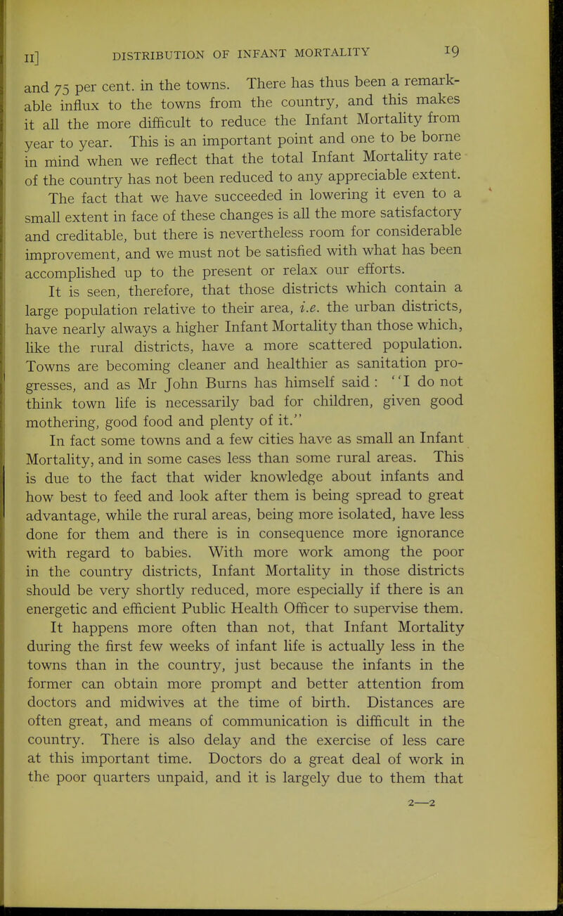 and 75 per cent, in the towns. There has thus been a remark- able influx to the towns from the country, and this makes it all the more difficult to reduce the Infant Mortality from year to year. This is an important point and one to be borne in mind when we reflect that the total Infant Mortality rate of the country has not been reduced to any appreciable extent. The fact that we have succeeded in lowering it even to a small extent in face of these changes is all the more satisfactory and creditable, but there is nevertheless room for considerable improvement, and we must not be satisfied with what has been accomphshed up to the present or relax our efforts. It is seen, therefore, that those districts which contain a large population relative to their area, i.e. the urban districts, have nearly always a higher Infant Mortality than those which, like the rural districts, have a more scattered population. Towns are becoming cleaner and healthier as sanitation pro- gresses, and as Mr John Burns has himself said : I do not think town life is necessarily bad for children, given good mothering, good food and plenty of it. In fact some towns and a few cities have as small an Infant Mortality, and in some cases less than some rural areas. This is due to the fact that wider knowledge about infants and how best to feed and look after them is being spread to great advantage, while the rural areas, being more isolated, have less done for them and there is in consequence more ignorance with regard to babies. With more work among the poor in the country districts. Infant Mortality in those districts should be very shortly reduced, more especially if there is an energetic and efficient Public Health Officer to supervise them. It happens more often than not, that Infant Mortality during the first few weeks of infant life is actually less in the towns than in the country, just because the infants in the former can obtain more prompt and better attention from doctors and midwives at the time of birth. Distances are often great, and means of communication is difficult in the country. There is also delay and the exercise of less care at this important time. Doctors do a great deal of work in the poor quarters unpaid, and it is largely due to them that