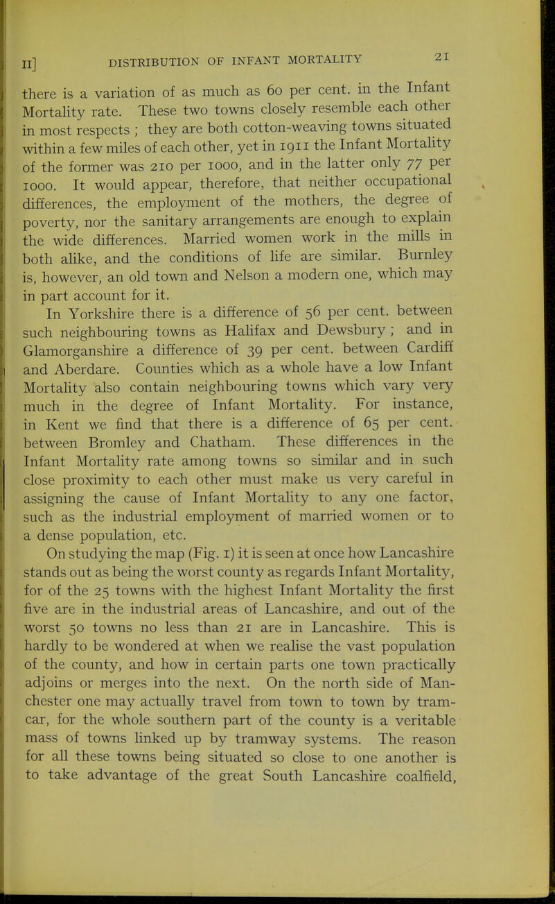 there is a variation of as much as 60 per cent, in the Infant Mortality rate. These two towns closely resemble each other in most respects ; they are both cotton-weaving towns situated within a few miles of each other, yet in 1911 the Infant Mortahty of the former was 210 per 1000, and in the latter only 77 per 1000. It would appear, therefore, that neither occupational differences, the employment of the mothers, the degree of poverty, nor the sanitary arrangements are enough to explahi the wide differences. Married women work in the mills in both alike, and the conditions of life are similar. Burnley is, however, an old town and Nelson a modern one, which may in part account for it. In Yorkshire there is a difference of 56 per cent, between such neighbouring towns as Hahfax and Dewsbury ; and in Glamorganshire a difference of 39 per cent, between Cardiff and Aberdare. Counties which as a whole have a low Infant Mortality also contain neighbouring towns which vary very much in the degree of Infant Mortality. For instance, in Kent we find that there is a difference of 65 per cent, between Bromley and Chatham. These differences in the Infant Mortahty rate among towns so similar and in such close proximity to each other must make us very careful in assigning the cause of Infant Mortality to any one factor, such as the industrial employment of married women or to a dense population, etc. On studying the map (Fig. i) it is seen at once how Lancashire stands out as being the worst county as regards Infant Mortality, for of the 25 towns with the highest Infant Mortality the first five are in the industrial areas of Lancashire, and out of the worst 50 towns no less than 21 are in Lancashire. This is hardly to be wondered at when we realise the vast population of the county, and how in certain parts one town practically adjoins or merges into the next. On the north side of Man- chester one may actually travel from town to town by tram- car, for the whole southern part of the county is a veritable mass of towns linked up by tramway systems. The reason for all these towns being situated so close to one another is to take advantage of the great South Lancashire coalfield,