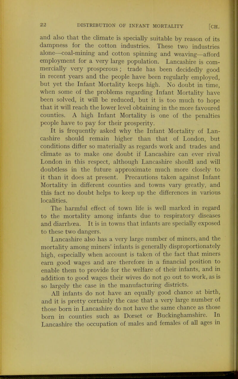 and also that the climate is specially suitable by reason of its dampness for the cotton industries. These two industries alone—coal-mining and cotton spinning and weaving—afford employment for a very large population. Lancashire is com- mercially very prosperous ; trade has been decidedly good in recent years and the people have been regularly employed, but yet the Infant Mortahty keeps high. No doubt in time, when some of the problems regarding Infant Mortality have been solved, it will be reduced, but it is too much to hope that it will reach the lower level obtaining in the more favoured counties. A high Infant Mortality is one of the penalties people have to pay for their prosperity. It is frequently asked why the Infant Mortality of Lan- cashire should remain higher than that of London, but conditions differ so materially as regards work and trades and climate as to make one doubt if Lancashire can ever rival London in this respect, although Lancashire should and will doubtless in the future approximate much more closely to it than it does at present. Precautions taken against Infant Mortahty in different counties and towns vary greatly, and this fact no doubt helps to keep up the differences in various localities. The harmful effect of town hfe is well marked in regard to the mortality among infants due to respiratory diseases and diarrhcea. It is in towns that infants are specially exposed to these two dangers. Lancashire also has a very large number of miners, and the mortality among miners' infants is generally disproportionately high, especially when account is taken of the fact that miners earn good wages and are therefore in a financial position to enable them to provide for the welfare of their infants, and in addition to good wages their wives do not go out to work, as is so largely the case in the manufacturing districts. All infants do not have an equally good chance at birth, and it is pretty certainly the case that a very large number of those born in Lancashire do not have the same chance as those born in counties such as Dorset or Buckinghamshire. In Lancashire the occupation of males and females of all ages in