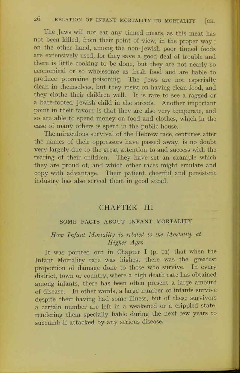 The Jews will not eat any tinned meats, as this meat has not been killed, from their point of view, in the proper way ; on the other hand, among the non-Jewish poor tinned foods are extensively used, for they save a good deal of trouble and there is little cooking to be done, but they are not nearly so economical or so wholesome as fresh food and are liable to produce ptomaine poisoning. The Jews are not especially clean in themselves, but they insist on having clean food, and they clothe their children well. It is rare to see a ragged or a bare-footed Jewish child in the streets. Another important point in their favour is that they are also very temperate, and so are able to spend money on food and clothes, which in the case of many others is spent in the public-house. The miraculous survival of the Hebrew race, centuries after the names of their oppressors have passed away, is no doubt very largely due to the great attention to and success with the rearing of their children. They have set an example which they are proud of, and which other races might emulate and copy with advantage. Their patient, cheerful and persistent industry has also served them in good stead. CHAPTER III SOME FACTS ABOUT INFANT MORTALITY How Infant Mortality is related to the Mortality at Higher Ages. It was pointed out in Chapter I (p. ii) that when the Infant Mortahty rate was highest there was the greatest proportion of damage done to those who survive. In every district, town or country, where a high death rate has obtained among infants, there has been often present a large amount of disease. In other words, a large number of infants survive despite their having had some illness, but of these survivors a certain number are left in a weakened or a crippled state, rendering them specially Hable during the next few years to succumb if attacked by any serious disease.