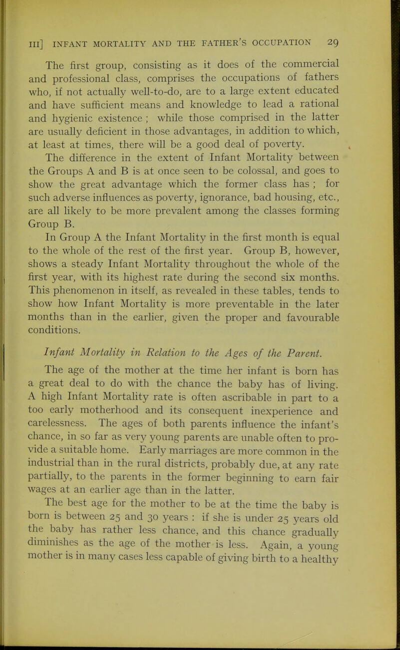 The first group, consisting as it does of the commercial and professional class, comprises the occupations of fathers who, if not actually well-to-do, are to a large extent educated and have sufficient means and knowledge to lead a rational and hygienic existence ; while those comprised in the latter are usually deficient in those advantages, in addition to which, at least at times, there will be a good deal of poverty. The difference in the extent of Infant Mortality between the Groups A and B is at once seen to be colossal, and goes to show the great advantage which the former class has ; for such adverse influences as poverty, ignorance, bad housing, etc., are all likely to be more prevalent among the classes forming Group B. In Group A the Infant Mortality in the first month is equal to the whole of the rest of the first year. Group B, however, shows a steady Infant Mortality throughout the whole of the first year, with its highest rate during the second six months. This phenomenon in itself, as revealed in these tables, tends to show how Infant Mortality is more preventable in the later months than in the earlier, given the proper and favourable conditions. Infant Mortality in Relation to the Ages of the Parent. The age of the mother at the time her infant is born has a great deal to do with the chance the baby has of living. A high Infant Mortahty rate is often ascribable in part to a too early motherhood and its consequent inexperience and carelessness. The ages of both parents influence the infant's chance, in so far as very young parents are unable often to pro- vide a suitable home. Early marriages are more common in the industrial than in the rural districts, probably due, at any rate partially, to the parents in the former beginning to earn fair wages at an earlier age than in the latter. The best age for the mother to be at the time the baby is born is between 25 and 30 years : if she is under 25 years old the baby has rather less chance, and this chance gradually diminishes as the age of the mother is less. Again, a young mother is in many cases less capable of giving birth to a healthy