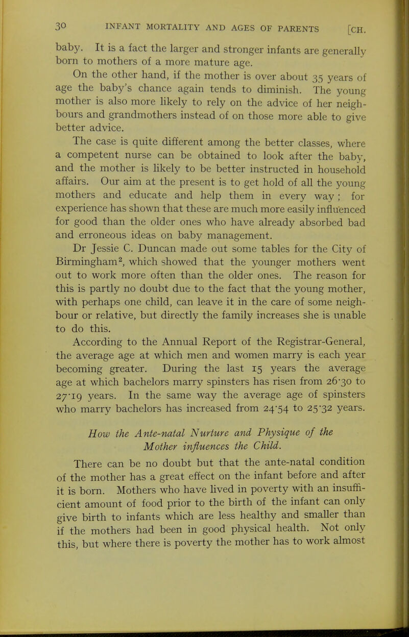 baby. It is a fact the larger and stronger infants are generally born to mothers of a more mature age. On the other hand, if the mother is over about 35 years of age the baby's chance again tends to diminish. The young mother is also more hkely to rely on the advice of her neigh- bours and grandmothers instead of on those more able to give better advice. The case is quite different among the better classes, where a competent nurse can be obtained to look after the baby, and the mother is likely to be better instructed in household affairs. Our aim at the present is to get hold of all the young mothers and educate and help them in every way; for experience has shown that these are much more easily influenced for good than the older ones who have already absorbed bad and erroneous ideas on baby management. Dr Jessie C. Duncan made out some tables for the City of Birmingham 2, which showed that the younger mothers went out to work more often than the older ones. The reason for this is partly no doubt due to the fact that the young mother, with perhaps one child, can leave it in the care of some neigh- bour or relative, but directly the family increases she is unable to do this. According to the Annual Report of the Registrar-General, the average age at which men and women marry is each year becoming greater. During the last 15 years the average age at which bachelors marry spinsters has risen from 26*30 to 27i9 years. In the same way the average age of spinsters who marry bachelors has increased from 24*54 to 25*32 years. How the Ante-natal Nurture and Physique of the Mother influences the Child. There can be no doubt but that the ante-natal condition of the mother has a great effect on the infant before and after it is born. Mothers who have lived in poverty with an insuffi- cient amount of food prior to the birth of the infant can only give birth to infants which are less healthy and smaller than if the mothers had been in good physical health. Not only this, but where there is poverty the mother has to work almost