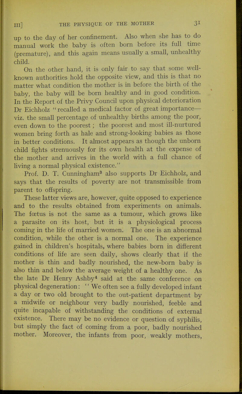 in] THE PHYSIQUE OF THE MOTHER 3^ up to the day of her confinement. Also when she has to do manual work the baby is often born before its full time (premature), and this again means usually a small, unhealthy child. On the other hand, it is only fair to say that some well- known authorities hold the opposite view, and this is that no matter what condition the mother is in before the birth of the baby, the baby will be born healthy and in good condition. In the Report of the Privy Council upon physical deterioration Dr Eichholz recalled a medical factor of great importance— viz. the small percentage of unhealthy births among the poor, even down to the poorest; the poorest and most ill-nurtured women bring forth as hale and strong-looking babies as those in better conditions. It almost appears as though the unborn child fights strenuously for its own health at the expense of the mother and arrives in the world with a full chance of living a normal physical existence. Prof. D. T. Cunningham^ also supports Dr Eichholz, and says that the results of poverty are not transmissible from parent to offspring. These latter views are, however, quite opposed to experience and to the results obtained from experiments on animals. The foetus is not the same as a tumour, which grows like a parasite on its host, but it is a physiological process coming in the life of married women. The one is an abnormal condition, while the other is a normal one. The experience gained in children's hospitals, where babies born in different conditions of life are seen daily, shows clearly that if the mother is thin and badly nourished, the new-born baby is also thin and below the average weight of a healthy one. As the late Dr Henry Ashby* said at the same conference on physical degeneration: '' We often see a fully developed infant a day or two old brought to the out-patient department by a midwife or neighbour very badly nourished, feeble and quite incapable of withstanding the conditions of external existence. There may be no evidence or question of syphiHs, but simply the fact of coming from a poor, badly nourished mother. Moreover, the infants from poor, weakly mothers,