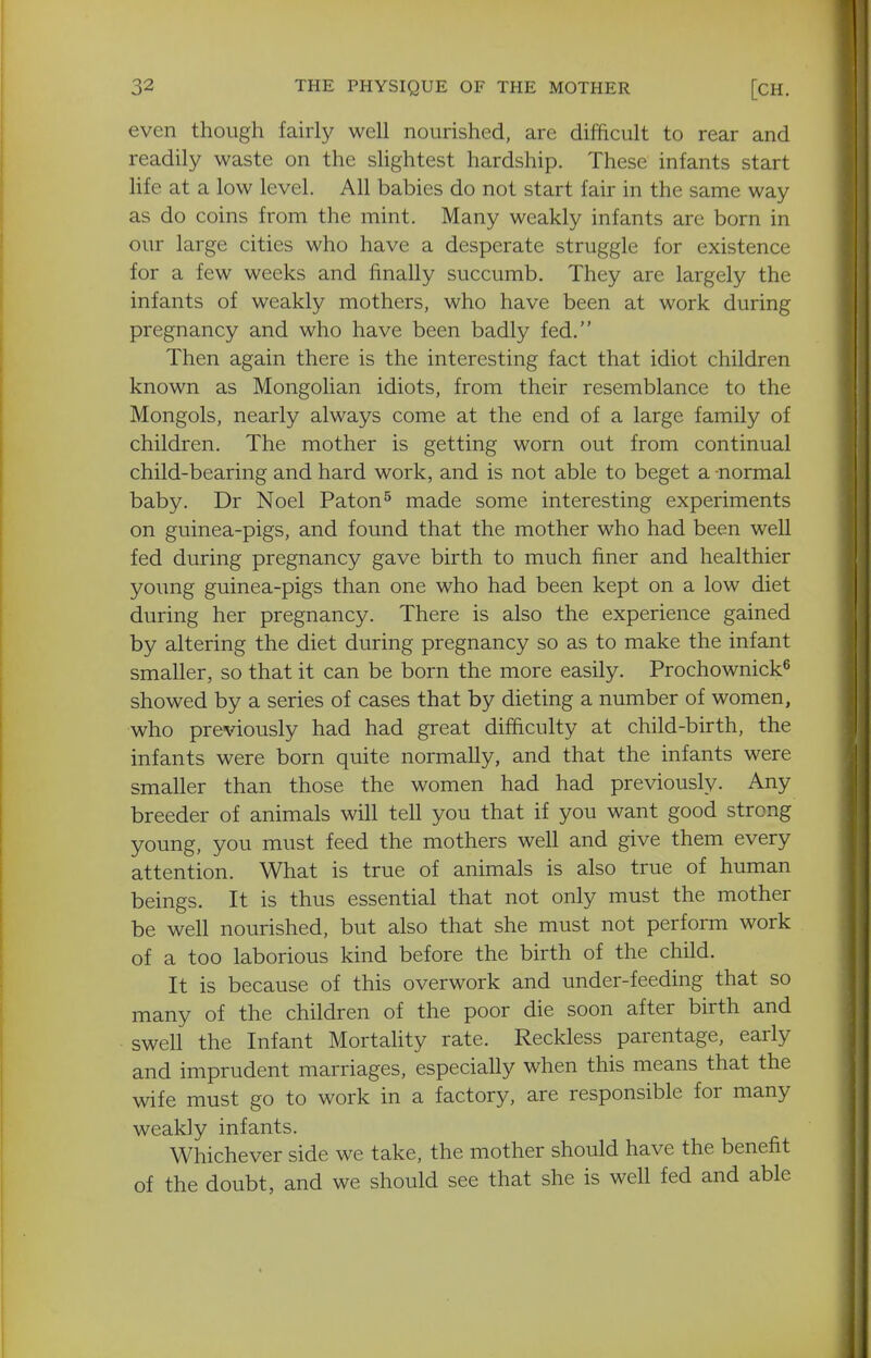 even though fairly well nourished, are difficult to rear and readily waste on the slightest hardship. These infants start life at a low level. All babies do not start fair in the same way as do coins from the mint. Many weakly infants are born in our large cities who have a desperate struggle for existence for a few weeks and finally succumb. They are largely the infants of weakly mothers, who have been at work during pregnancy and who have been badly fed, Then again there is the interesting fact that idiot children known as Mongolian idiots, from their resemblance to the Mongols, nearly always come at the end of a large family of children. The mother is getting worn out from continual child-bearing and hard work, and is not able to beget a -normal baby. Dr Noel Paton^ made some interesting experiments on guinea-pigs, and found that the mother who had been well fed during pregnancy gave birth to much finer and healthier young guinea-pigs than one who had been kept on a low diet during her pregnancy. There is also the experience gained by altering the diet during pregnancy so as to make the infant smaller, so that it can be born the more easily. Prochownick^ showed by a series of cases that by dieting a number of women, who previously had had great difficulty at child-birth, the infants were born quite normally, and that the infants were smaller than those the women had had previously. Any breeder of animals will tell you that if you want good strong young, you must feed the mothers well and give them every attention. What is true of animals is also true of human beings. It is thus essential that not only must the mother be well nourished, but also that she must not perform work of a too laborious kind before the birth of the child. It is because of this overwork and under-feeding that so many of the children of the poor die soon after birth and swell the Infant Mortality rate. Reckless parentage, early and imprudent marriages, especially when this means that the wife must go to work in a factory, are responsible for many weakly infants. Whichever side we take, the mother should have the benefit of the doubt, and we should see that she is well fed and able