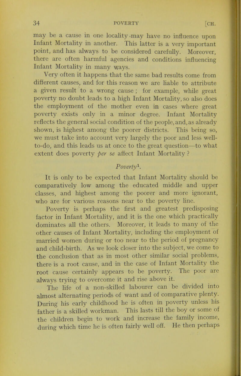may be a cause in one locality-may have no influence upon Infant Mortality in another. This latter is a very important point, and has always to be considered carefully. Moreover, there are often harmful agencies and conditions influencing Infant Mortality in many ways. Very often it happens that the same bad results come from different causes, and for this reason we are liable to attribute a given result to a wrong cause ; for example, while great poverty no doubt leads to a high Infant Mortality, so also does the employment of the mother even in cases where great poverty exists only in a minor degree. Infant Mortality reflects the general social condition of the people, and, as already shown, is highest among the poorer districts. This being so, we must take into account very largely the poor and less well- to-do, and this leads us at once to the great question—to what extent does poverty per se affect Infant Mortality ? Poverty'^. It is only to be expected that Infant Mortality should be comparatively low among the educated middle and upper classes, and highest among the poorer and more ignorant, who are for various reasons near to the poverty line. Poverty is perhaps the first and greatest predisposing factor in Infant Mortality, and it is the one which practically dominates all the others. Moreover, it leads to many of the other causes of Infant Mortality, including the employment of married women during or too near to the period of pregnancy and child-birth. As we look closer into the subject, we come to the conclusion that as in most other similar social problems, there is a root cause, and in the case of Infant Mortality the root cause certainly appears to be poverty. The poor are always trying to overcome it and rise above it. The life of a non-skilled labourer can be divided into almost alternating periods of want and of comparative plenty. During his early childhood he is often in poverty unless his father is a skilled workman. This lasts till the boy or some of the children begin to work and increase the family income, during which time he is often fairly well off. He then perhaps