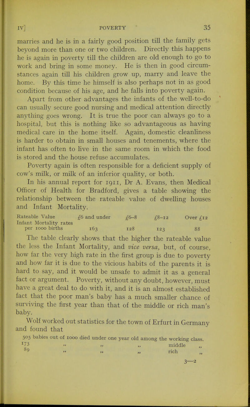 marries and he is in a fairly good position till the family gets beyond more than one or two children. Directly this happens he is again in poverty till the children are old enough to go to work and bring in some money. He is then in good circum- stances again till his children grow up, marry and leave the home. By this time he himself is also perhaps not in as good condition because of his age, and he falls into poverty again. Apart from other advantages the infants of the well-to-do can usuall}/ secure good nursing and medical attention directly anything goes wrong. It is true the poor can always go to a hospital, but this is nothing like so advantageous as having medical care in the home itself. Again, domestic cleanliness is harder to obtain in small houses and tenements, where the infant has often to live in the same room in which the food is stored and the house refuse accumulates. Poverty again is often responsible for a deficient supply of cow's milk, or milk of an inferior quality, or both. In his annual report for 1911, Dr A. Evans, then Medical Officer of Health for Bradford, gives a table showing the relationship between the rateable value of dwelling houses and Infant Mortality. Rateable Value £6 and under £6-i ;^8-i2 Over £12 Infant Mortality rates per 1000 births 163 128 123 88 The table clearly shows that the higher the rateable value the less the Infant Mortahty, and vice versa, but, of course, how far the very high rate in the first group is due to poverty and how far it is due to the vicious habits of the parents it is hard to say, and it would be unsafe to admit it as a general fact or argument. Poverty, without any doubt, however, must have a great deal to do with it, and it is an almost established fact that the poor man's baby has a much smaller chance of surviving the first year than that of the middle or rich man's baby. Wolf worked out statistics for the town of Erfurt in Germany and found that 505 babies out of 1000 died under one year old among the working class. 173 89 II middle rich 3—2