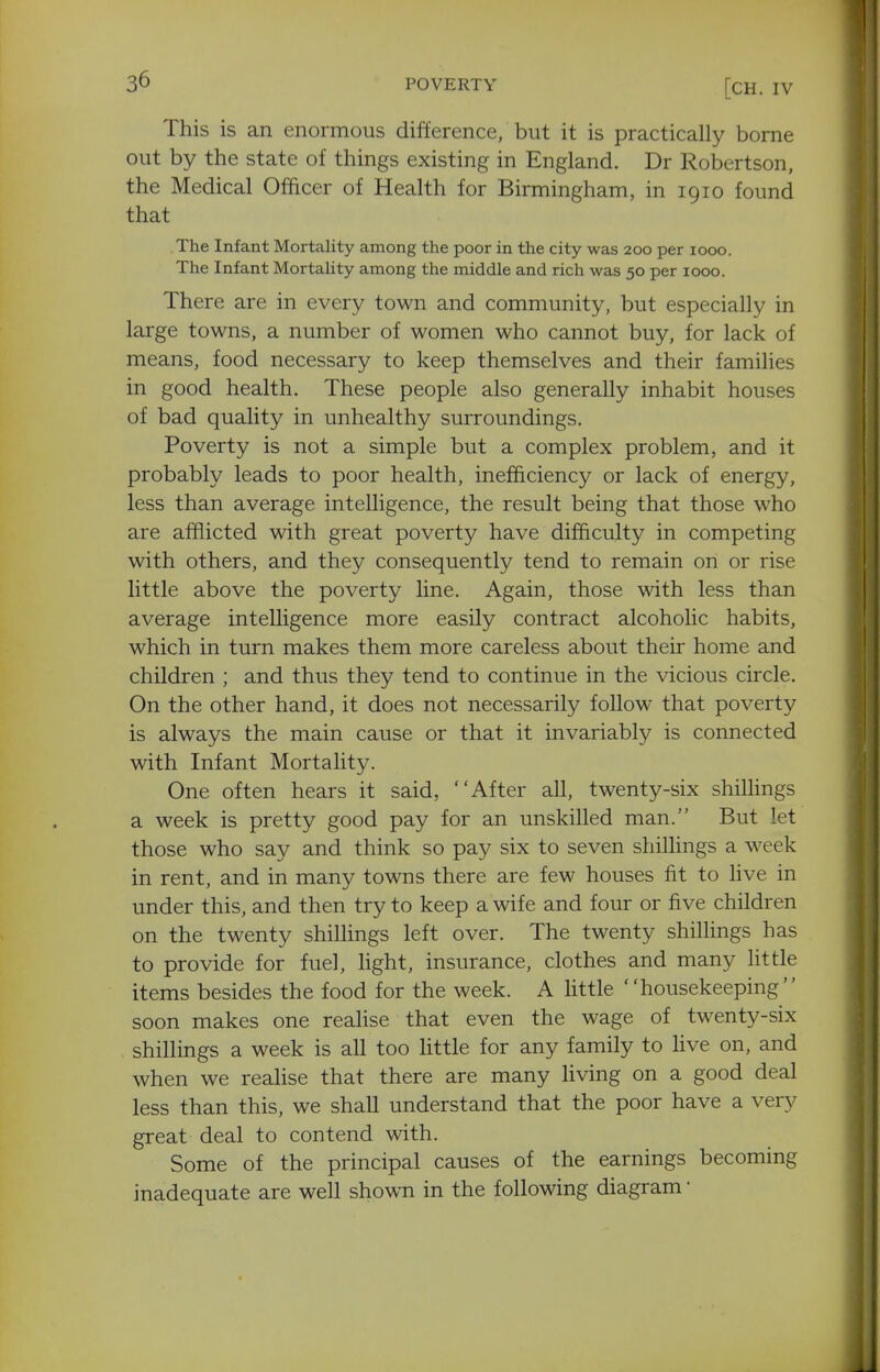 [CH. IV This is an enormous difference, but it is practically borne out by the state of things existing in England. Dr Robertson, the Medical Officer of Health for Birmingham, in 1910 found that The Infant Mortality among the poor in the city was 200 per 1000. The Infant MortaUty among the middle and rich was 50 per 1000. There are in every town and community, but especially in large towns, a number of women who cannot buy, for lack of means, food necessary to keep themselves and their families in good health. These people also generally inhabit houses of bad quality in unhealthy surroundings. Poverty is not a simple but a complex problem, and it probably leads to poor health, inefficiency or lack of energy, less than average intelligence, the result being that those who are afflicted with great poverty have difficulty in competing with others, and they consequently tend to remain on or rise little above the poverty line. Again, those with less than average intelligence more easily contract alcoholic habits, which in turn makes them more careless about their home and children ; and thus they tend to continue in the vicious circle. On the other hand, it does not necessarily follow that poverty is always the main cause or that it invariably is connected with Infant Mortality. One often hears it said, After all, twenty-six shillings a week is pretty good pay for an unskilled man. But let those who say and think so pay six to seven shiUings a week in rent, and in many towns there are few houses fit to five in under this, and then try to keep a wife and four or five children on the twenty shillings left over. The twenty shilhngs has to provide for fuel, light, insurance, clothes and many little items besides the food for the week. A little ''housekeeping soon makes one realise that even the wage of twenty-six shillings a week is all too little for any family to live on, and when we realise that there are many living on a good deal less than this, we shall understand that the poor have a very great deal to contend with. Some of the principal causes of the earnings becoming inadequate are well shown in the following diagram •