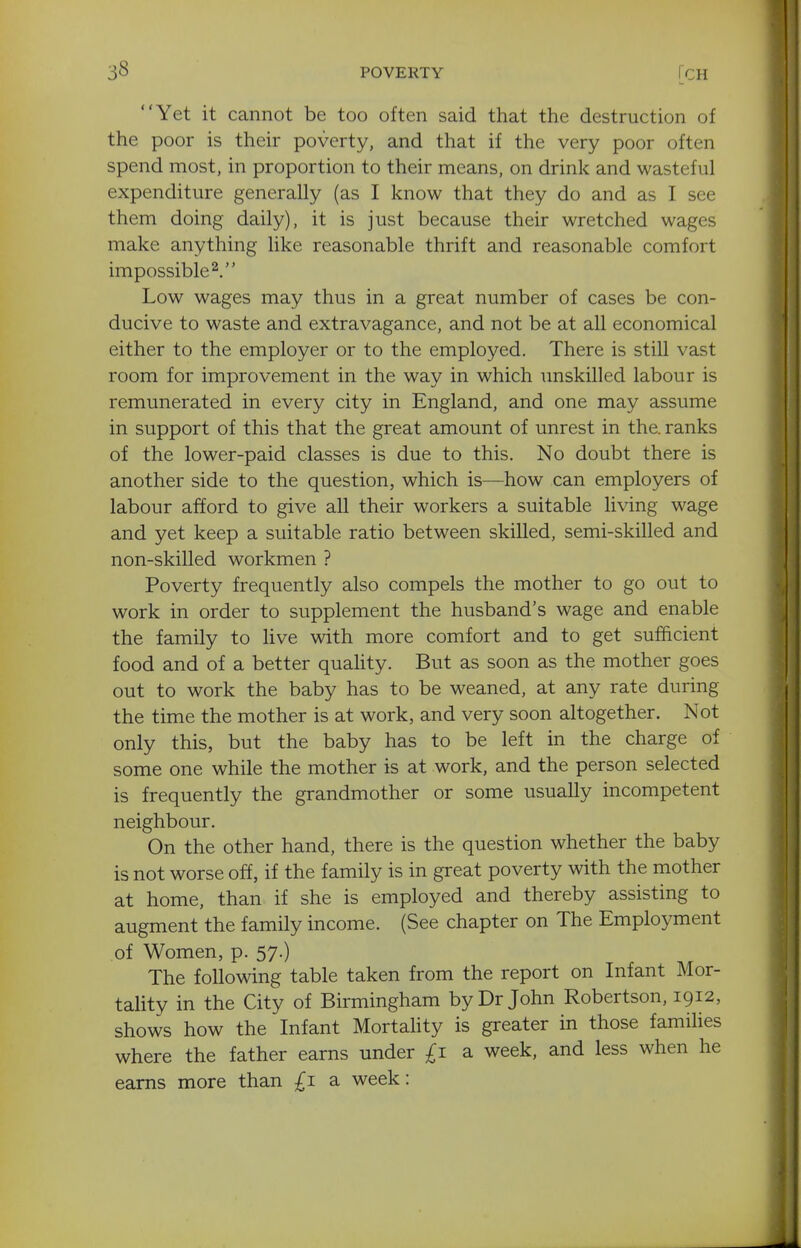 Yet it cannot be too often said that the destruction of the poor is their poverty, and that if the very poor often spend most, in proportion to their means, on drink and wasteful expenditure generally (as I know that they do and as I see them doing daily), it is just because their wretched wages make anything like reasonable thrift and reasonable comfort impossible^. Low wages may thus in a great number of cases be con- ducive to waste and extravagance, and not be at all economical either to the employer or to the employed. There is still vast room for improvement in the way in which unskilled labour is remunerated in every city in England, and one may assume in support of this that the great amount of unrest in the. ranks of the lower-paid classes is due to this. No doubt there is another side to the question, which is—how can employers of labour afford to give all their workers a suitable living wage and yet keep a suitable ratio between skilled, semi-skilled and non-skilled workmen ? Poverty frequently also compels the mother to go out to work in order to supplement the husband's wage and enable the family to live with more comfort and to get sufficient food and of a better quahty. But as soon as the mother goes out to work the baby has to be weaned, at any rate during the time the mother is at work, and very soon altogether. Not only this, but the baby has to be left in the charge of some one while the mother is at work, and the person selected is frequently the grandmother or some usually incompetent neighbour. On the other hand, there is the question whether the baby is not worse off, if the family is in great poverty with the mother at home, than if she is employed and thereby assisting to augment the family income. (See chapter on The Employment of Women, p. 57.) The following table taken from the report on Infant Mor- tality in the City of Birmingham by Dr John Robertson, 1912, shows how the Infant MortaUty is greater in those families where the father earns under £1 a week, and less when he earns more than £1 a week: