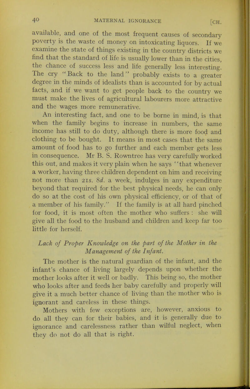 available, and one of the most frequent causes of secondary poverty is the waste of money on intoxicating hquors. If we examine the state of things existing in the country districts we find that the standard of life is usually lower than in the cities, the chance of success less and hfe generally less interesting. The cry Back to the land probably exists to a greater degree in the minds of idealists than is accounted for by actual facts, and if we want to get people back to the country we must make the Hves of agricultural labourers more attractive and the wages more remunerative. An interesting fact, and one to be borne in mind, is that when the family begins to increase in numbers, the same income has still to do duty, although there is more food and clothing to be bought. It means in most cases that the same amount of food has to go further and each member gets less in consequence. Mr B. S. Rowntree has very carefully worked this out, and makes it very plain when he says that whenever a worker, having three children dependent on him and receiving not more than 21s. 8d. a week, indulges in any expenditure beyond that required for the best physical needs, he can only do so at the cost of his own physical efficiency, or of that of a member of his family. If the family is at all hard pinched for food, it is most often the mother who suffers : she will give all the food to the husband and children and keep far too little for herself. Lack of Proper Knowledge on the part of the Mother in the Management of the Infant. The mother is the natural guardian of the infant, and the infant's chance of living largely depends upon whether the mother looks after it well or badly. This being so, the mother who looks after and feeds her baby carefully and properly will give it a much better chance of living than the mother who is ignorant and careless in these things. Mothers with few exceptions are, however, anxious to do all they can for their babies, and it is generally due to ignorance and carelessness rather than wilful neglect, when they do not do all that is right.