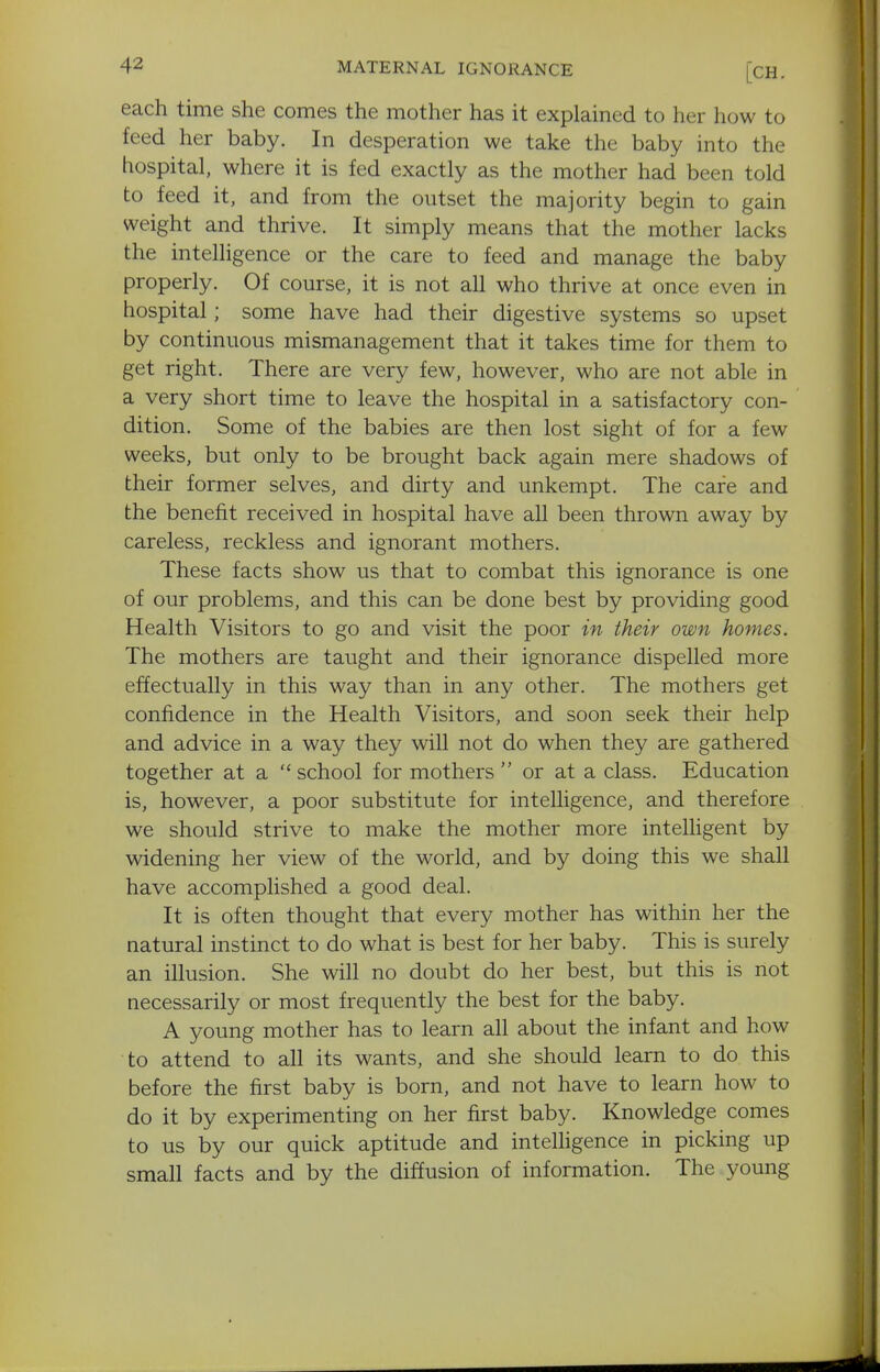 each time she comes the mother has it explained to her how to feed her baby. In desperation we take the baby into the hospital, where it is fed exactly as the mother had been told to feed it, and from the outset the majority begin to gain weight and thrive. It simply means that the mother lacks the intelligence or the care to feed and manage the baby properly. Of course, it is not all who thrive at once even in hospital; some have had their digestive systems so upset by continuous mismanagement that it takes time for them to get right. There are very few, however, who are not able in a very short time to leave the hospital in a satisfactory con- dition. Some of the babies are then lost sight of for a few weeks, but only to be brought back again mere shadows of their former selves, and dirty and unkempt. The cafe and the benefit received in hospital have all been thrown away by careless, reckless and ignorant mothers. These facts show us that to combat this ignorance is one of our problems, and this can be done best by providing good Health Visitors to go and visit the poor in their own homes. The mothers are taught and their ignorance dispelled more effectually in this way than in any other. The mothers get confidence in the Health Visitors, and soon seek their help and advice in a way they will not do when they are gathered together at a  school for mothers  or at a class. Education is, however, a poor substitute for intelligence, and therefore we should strive to make the mother more intelligent by widening her view of the world, and by doing this we shall have accomplished a good deal. It is often thought that every mother has within her the natural instinct to do what is best for her baby. This is surely an illusion. She will no doubt do her best, but this is not necessarily or most frequently the best for the baby. A young mother has to learn all about the infant and how to attend to all its wants, and she should learn to do this before the first baby is born, and not have to learn how to do it by experimenting on her first baby. Knowledge comes to us by our quick aptitude and intelligence in picking up small facts and by the diffusion of information. The young