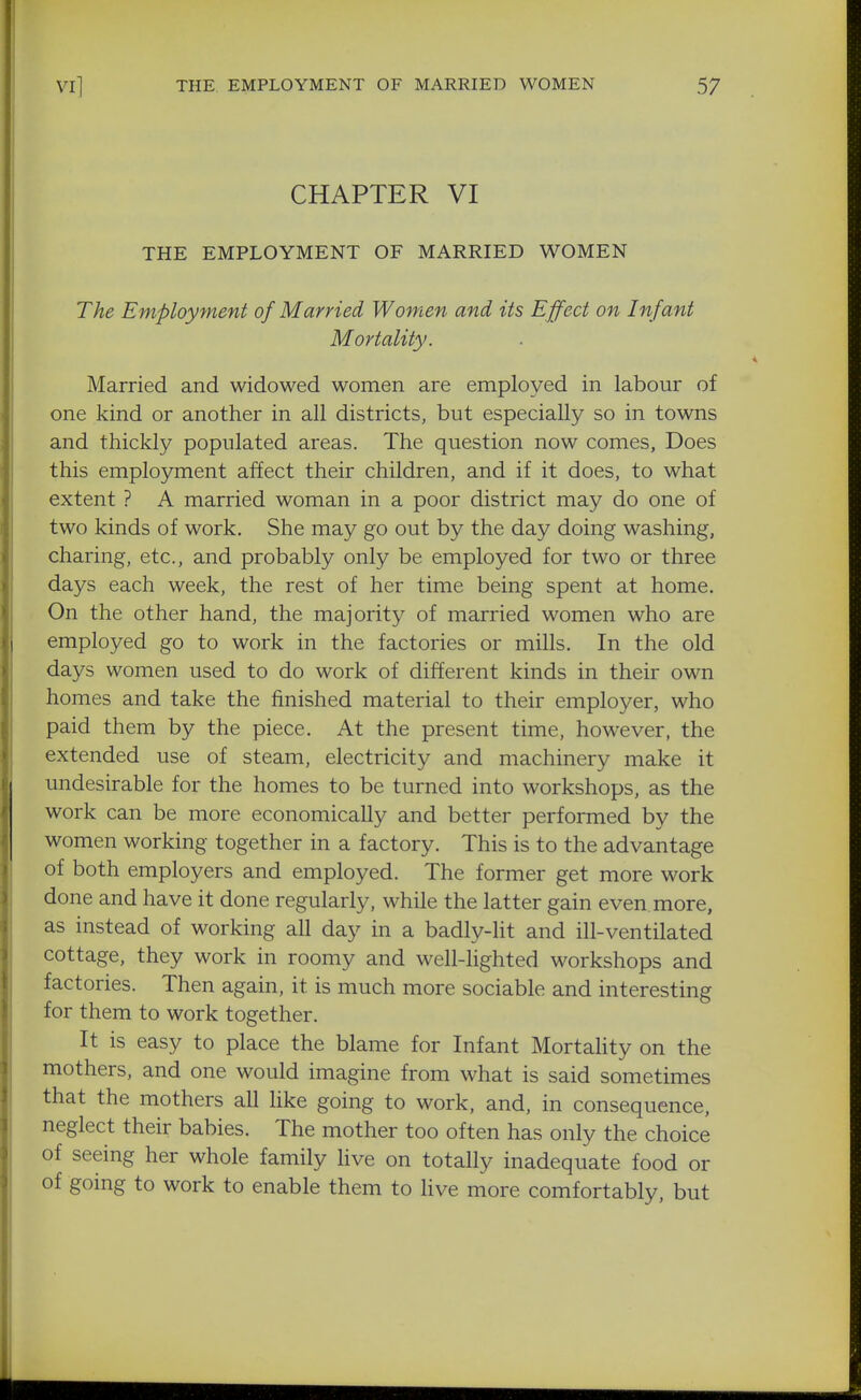 CHAPTER VI THE EMPLOYMENT OF MARRIED WOMEN The Employment of Married Women and its Effect on Infant Mortality. Married and widowed women are employed in labour of one kind or another in all districts, but especially so in towns and thickly populated areas. The question now comes, Does this employment affect their children, and if it does, to what extent ? A married woman in a poor district may do one of two kinds of work. She may go out by the day doing washing, charing, etc., and probably only be employed for two or three days each week, the rest of her time being spent at home. On the other hand, the majority of married women who are employed go to work in the factories or mills. In the old days women used to do work of different kinds in their own homes and take the finished material to their employer, who paid them by the piece. At the present time, however, the extended use of steam, electricity and machinery make it undesirable for the homes to be turned into workshops, as the work can be more economically and better performed by the women working together in a factory. This is to the advantage of both employers and employed. The former get more work done and have it done regularly, while the latter gain even, more, as instead of working all day in a badly-lit and ill-ventilated cottage, they work in roomy and well-hghted workshops and factories. Then again, it is much more sociable and interesting for them to work together. It is easy to place the blame for Infant Mortahty on the mothers, and one would imagine from what is said sometimes that the mothers all like going to work, and, in consequence, neglect their babies. The mother too often has only the choice of seeing her whole family live on totally inadequate food or of going to work to enable them to Hve more comfortably, but