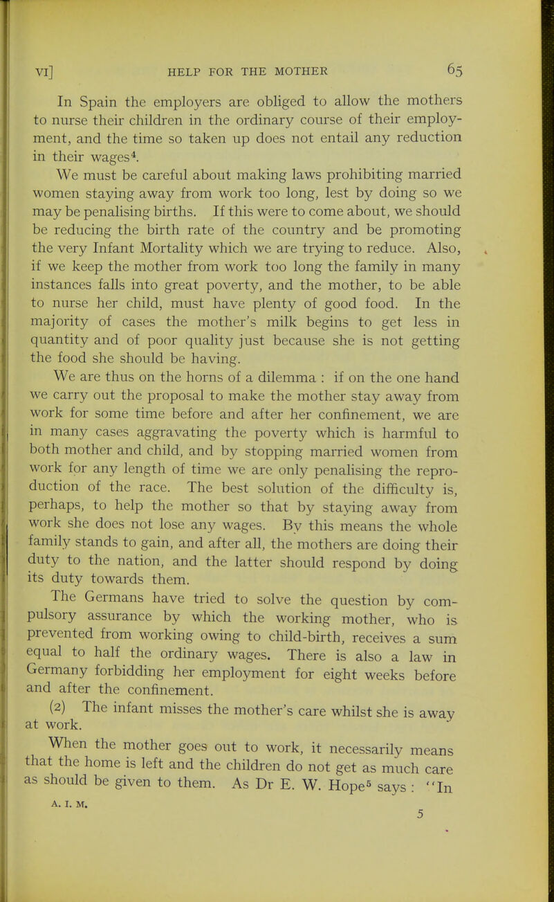 In Spain the employers are obliged to allow the mothers to nurse their children in the ordinary course of their employ- ment, and the time so taken up does not entail any reduction in their wages*. We must be careful about making laws prohibiting married women staying away from work too long, lest by doing so we may be penalising births. If this were to come about, we should be reducing the birth rate of the country and be promoting the very Infant Mortality which we are trying to reduce. Also, if we keep the mother from work too long the family in many instances falls into great poverty, and the mother, to be able to nurse her child, must have plenty of good food. In the majority of cases the mother's milk begins to get less in quantity and of poor quality just because she is not getting the food she should be having. We are thus on the horns of a dilemma : if on the one hand we carry out the proposal to make the mother stay away from work for some time before and after her confinement, we are in many cases aggravating the poverty which is harmful to both mother and child, and by stopping married women from work for any length of time we are only penalising the repro- duction of the race. The best solution of the difficulty is, perhaps, to help the mother so that by staying away from work she does not lose any wages. By this means the whole family stands to gain, and after all, the mothers are doing their duty to the nation, and the latter should respond by doing its duty towards them. The Germans have tried to solve the question by com- pulsory assurance by which the working mother, who is prevented from working owing to child-birth, receives a sum equal to half the ordinary wages. There is also a law in Germany forbidding her employment for eight weeks before and after the confinement. (2) The infant misses the mother's care whilst she is away at work. When the mother goes out to work, it necessarily means that the home is left and the children do not get as much care as should be given to them. As Dr E. W. Hope^ says : In A. I. M. 5