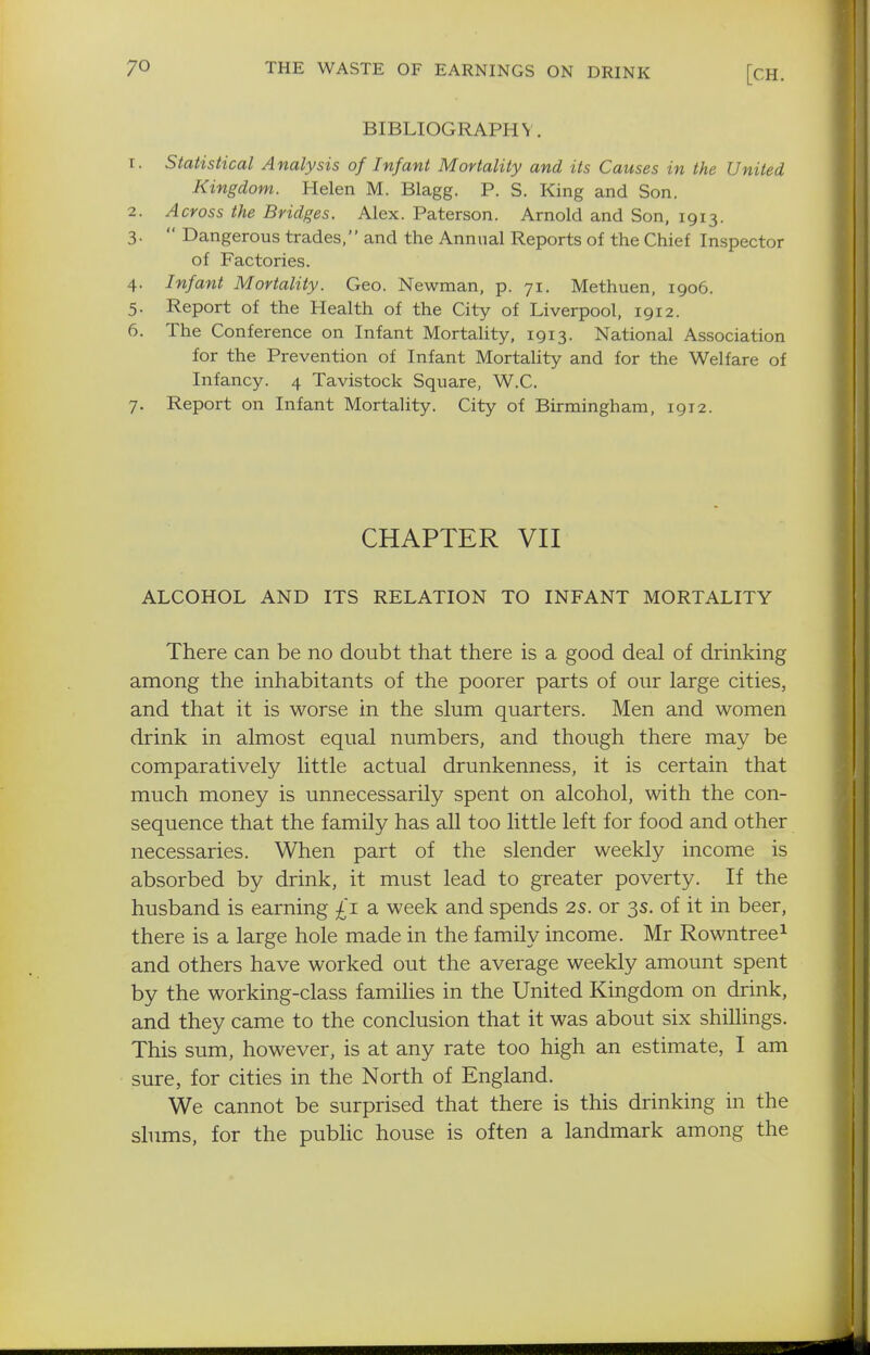 BIBLIOGRAPHY. T. Statistical Analysis of Infant Mortality and its Causes in the United Kingdom. Helen M. Blagg. P. S. King and Son. 2. Across the Bridges. Alex. Paterson. Arnold and Son, 1913. 3.  Dangerous trades, and the Annual Reports of the Chief Inspector of Factories. 4. Infant Mortality. Geo. Newman, p. 71. Methuen, 1906. 5. Report of the Health of the City of Liverpool, 1912. 6. The Conference on Infant Mortality, 1913. National Association for the Prevention of Infant MortaUty and for the Welfare of Infancy. 4 Tavistock Square, W.C. 7. Report on Infant Mortality. City of Birmingham, 1912. CHAPTER VII ALCOHOL AND ITS RELATION TO INFANT MORTALITY There can be no doubt that there is a good deal of drinking among the inhabitants of the poorer parts of our large cities, and that it is worse in the slum quarters. Men and women drink in almost equal numbers, and though there may be comparatively little actual drunkenness, it is certain that much money is unnecessarily spent on alcohol, with the con- sequence that the family has all too little left for food and other necessaries. When part of the slender weekly income is absorbed by drink, it must lead to greater poverty. If the husband is earning £1 a week and spends 2S. or 3s. of it in beer, there is a large hole made in the family income. Mr Rowntree^ and others have worked out the average weekly amount spent by the working-class families in the United Kingdom on drink, and they came to the conclusion that it was about six shilhngs. This sum, however, is at any rate too high an estimate, I am sure, for cities in the North of England. We cannot be surprised that there is this drinking in the shims, for the pubhc house is often a landmark among the