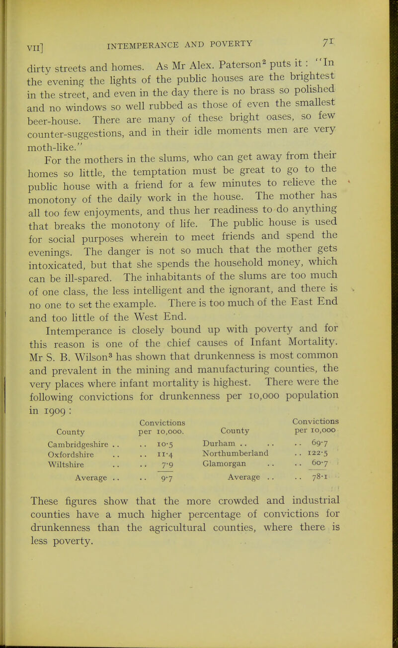VII] INTEMPERANCE AND POVERTY 7^' dirty Streets and homes. As Mr Alex. Paterson^ puts it: In the evening the lights of the public houses are the brightest in the street, and even in the day there is no brass so polished and no windows so well rubbed as those of even the smallest beer-house. There are many of these bright oases, so few counter-suggestions, and in their idle moments men are very moth-like. . For the mothers in the slums, who can get away from their homes so little, the temptation must be great to go to the pubhc house with a friend for a few minutes to reUeve the monotony of the daily work in the house. The mother has all too few enjoyments, and thus her readiness to do anything that breaks the monotony of life. The pubhc house is used for social purposes wherein to meet friends and spend the evenings. The danger is not so much that the mother gets intoxicated, but that she spends the household money, which can be ill-spared. The inhabitants of the slums are too much of one class, the less intelligent and the ignorant, and there is no one to set the example. There is too much of the East End and too Httle of the West End. Intemperance is closely bound up with poverty and for this reason is one of the chief causes of Infant MortaHty. Mr S. B. Wilson^ has shown that drunkenness is most common and prevalent in the mining and manufacturing counties, the very places where infant mortality is highest. There were the following convictions for drunkenness per 10,000 population in 1909 : Convictions Convictions County per 10,000. County per 10,000 Cambridgeshire .. .. 10-5 Durham 69-7 Oxfordshire .. .. 11-4 Northumberland .. 122-5 Wiltshire .. .. 7*9 Glamorgan .. . . 60-7 Average .. .. 9-7 Average .. .. 78-1 These figures show that the more crowded and industrial counties have a much higher percentage of convictions for drunkenness than the agricultural counties, where there is less poverty.