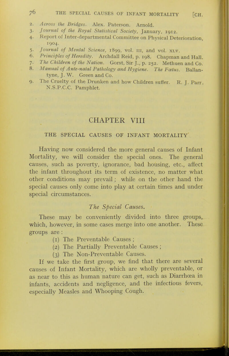 2. Across the Bridges. Alex. Paterson. Arnold. 3. Journal of the Royal Statistical Society, January, 1912. 4. Report of Inter-departmental Committee on Physical Deterioration, 1904. 5. Journal of Mental Science, 1899, vol. iii, and vol. XLV. 6. Principles of Heredity. Archdall Reid, p. 198. Chapman and Hall. 7. The Children of the Nation. Gorst, Sir J., p. 252. Methuen and Co. 8. Manual of Ante-natal Pathology and Hygiene. The Fcetus. Ballan- tyne, J. W. Green and Co. 9. The Cruelty of the Drunken and how Children suffer. R. J. Parr. N.S.P.C.C. Pamphlet. CHAPTER VIII THE SPECIAL CAUSES OF INFANT MORTALITY' Having now considered the more general causes of Infant Mortality, we will consider the special ones. The general causes, such as poverty, ignorance, bad housing, etc., affect the infant throughout its term of existence, no matter what other conditions may prevail; while on the other hand the special causes only come into play at certain times and under special circumstances. The Special Causes. These may be conveniently divided into three groups, which, however, in some cases merge into one another. These groups are : (1) The Preventable Causes ; (2) The Partially Preventable Causes ; (3) The Non-Preventable Causes. If we take the first group, we find that there are several causes of Infant Mortality, which are wholly preventable, or as near to this as human nature can get, such as Diarrhoea in infants, accidents and neghgence, and the infectious fevers, especially Measles and Whooping Cough.