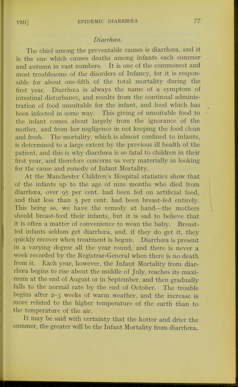 Diarrhcea. The chief among the preventable causes is diarrhoea, and it is the one which causes deaths among infants each summer and autumn in vast numbers. It is one of the commonest and most troublesome of the disorders of Infancy, for it is respon- sible for about one-fifth of the total mortality during the first year. Diarrhoea is always the name of a symptom of intestinal disturbance, and results from the continual adminis- tration of food unsuitable for the infant, and food which has been infected in some way. This giving of unsuitable food to the infant comes about largely from the ignorance of the mother, and from her negligence in not keeping the food clean and fresh. The mortahty, which is almost confined to infants, is determined to a large extent by the previous ill health of the patient, and this is why diarrhcea is so fatal to children in their first year, and therefore concerns us very materially in looking for the cause and remedy of Infant Mortality. At the Manchester Children's Hospital statistics show that of the infants up to the age of nine months who died from diarrhoea, over 95 per cent, had been fed on artificial food, and that less than 5 per cent, had been breast-fed entirely. This being so, we have the remedy at hand—the mothers should breast-feed their infants, but it is sad to believe that it is often a matter of convenience to wean the baby. Breast- fed infants seldom get diarrhoea, and, if they do get it, they quickly recover when treatment is begun. Diarrhoea is present in a varying degree all the year round, and there is never a week recorded by the Registrar-General when there is no death from it. Each year, however, the Infant Mortahty from diar- rhoea begins to rise about the middle of July, reaches its maxi- mum at the end of August or in September, and then gradually falls to the normal rate by the end of October. The trouble begins after 2-3 weeks of warm weather, and the increase is more related to the higher temperature of the earth than to the temperature of the air. It may be said with certainty that the hotter and drier the summer, the greater will be the Infant Mortahty from diarrhoea.