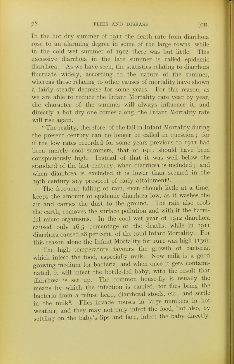 In the hot dry summer of 1911 the death rate from diarrhoea rose to an alarming degree in some of the large towns, while in the cold wet summer of 1912 there was but little. This excessive diarrhoea in the late summer is called epidemic diarrhoea. As we have seen, the statistics relating to diarrhoea fluctuate widely, according to the nature of the summer, whereas those relating to other causes of mortality have shown a fairly steady decrease for some years. For this reason, as we are able to reduce the Infant Mortality rate year by year, the character of the summer will always influence it, and directly a hot dry one comes along, the Infant Mortality rate will rise again. The reality, therefore, of the fall in Infant Mortality during the present century can no longer be called in question ; for if the low rates recorded for some years previous to 1911 had been merely cool summers, that of 1911 should have, been conspicuously high. Instead of that it was well below the standard of the last century, when diarrhoea is included ; and when diarrhoea is excluded it is lower than seemed in the 19th century any prospect of early attainment 1. The frequent faUing of rain, even though little at a time, keeps the amount of epidemic diarrhoea low, as it washes the air and carries the dust to the ground. The rain also cools the earth, removes the surface pollution and with it the harm- ful micro-organisms. In the cool wet year of 1912 diarrhoea caused only 16-5 percentage of the deaths, while in 1911 diarrhoea caused 28 per cent, of the total Infant Mortality. For this reason alone the Infant Mortality for 1911 was high (130). The high temperature favours the growth of bacteria, which infect the food, especially milk Now milk is a good growing medium for bacteria, and when once it gets contami- nated, it will infect the bottle-fed baby, with the result that diarrhoea is set up. The common house-fly is usually the means by which the infection is carried, for flies bring the bacteria from a refuse heap, diarrhoeal stools, etc., and settle in the milk2. FHes invade houses in large numbers in hot weather, and they may not only infect the food, but also, by settling on the baby's hps and face, infect the baby directly.