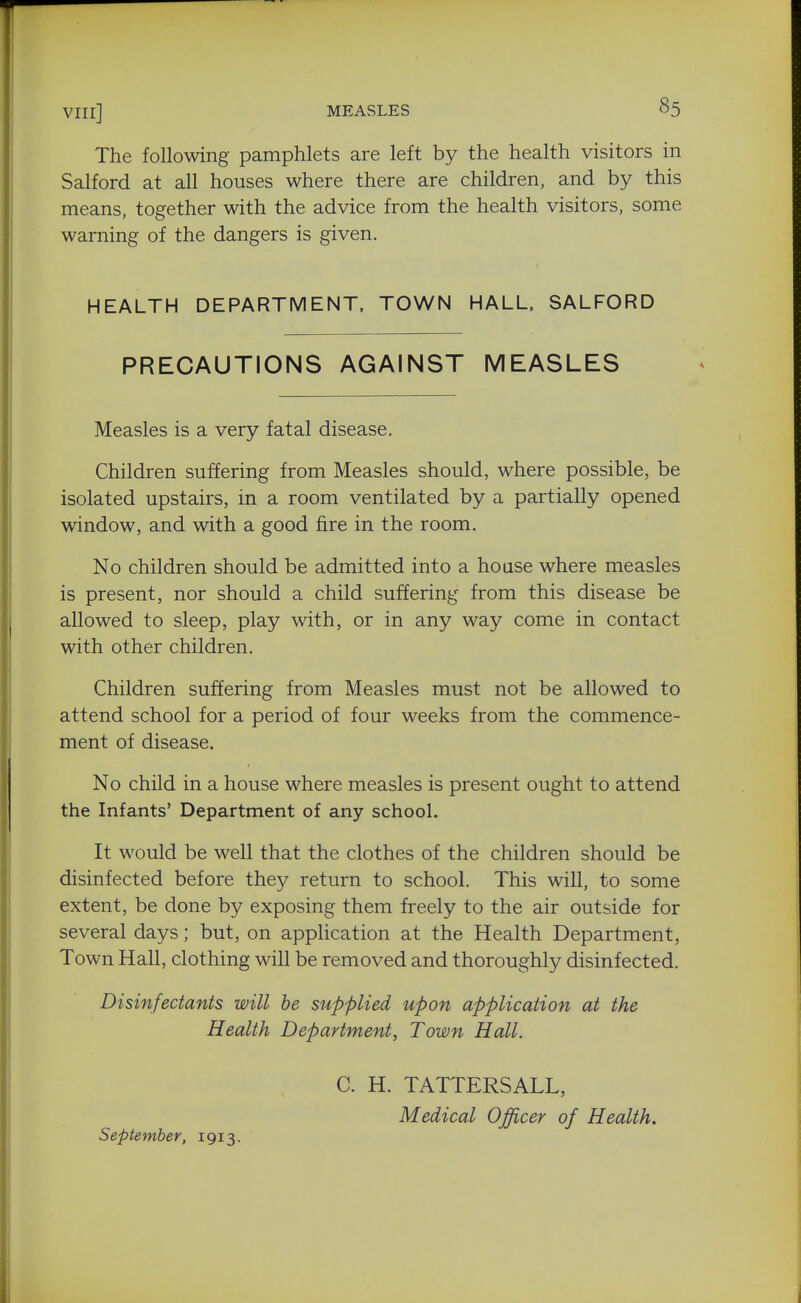 The following pamphlets are left by the health visitors in Salford at all houses where there are children, and by this means, together with the advice from the health visitors, some warning of the dangers is given. HEALTH DEPARTMENT, TOWN HALL. SALFORD PRECAUTIONS AGAINST MEASLES Measles is a very fatal disease. Children suffering from Measles should, where possible, be isolated upstairs, in a room ventilated by a partially opened window, and with a good fire in the room. No children should be admitted into a house where measles is present, nor should a child suffering from this disease be allowed to sleep, play with, or in any way come in contact with other children. Children suffering from Measles must not be allowed to attend school for a period of four weeks from the commence- ment of disease. No child in a house where measles is present ought to attend the Infants' Department of any school. It would be well that the clothes of the children should be disinfected before they return to school. This will, to some extent, be done by exposing them freely to the air outside for several days; but, on application at the Health Department, Town Hall, clothing will be removed and thoroughly disinfected. Disinfectants will he supplied upon application at the Health Department, Town Hall. C. H. TATTERSALL, Medical Officer of Health. September, 1913,