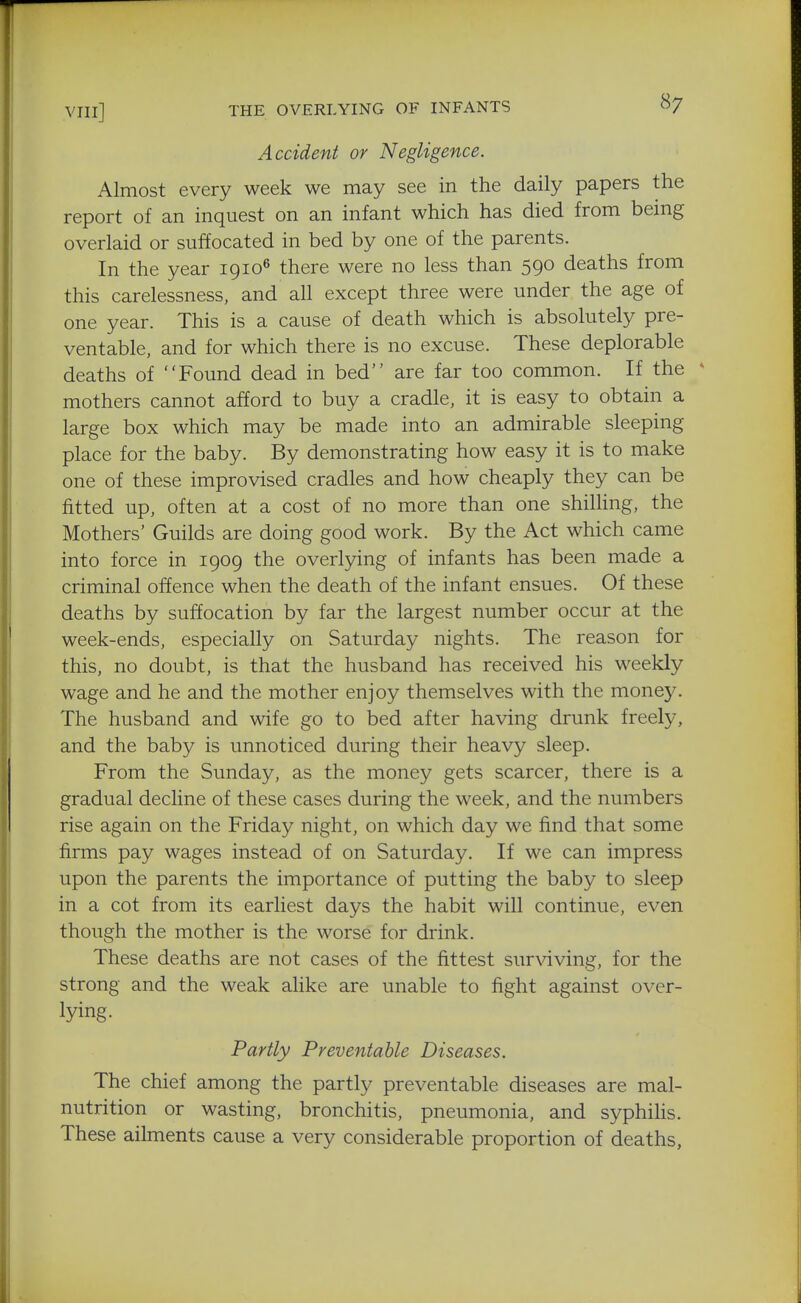 Accident or Negligence. Almost every week we may see in the daily papers the report of an inquest on an infant which has died from being overlaid or suffocated in bed by one of the parents. In the year 1910^ there were no less than 590 deaths from this carelessness, and all except three were under the age of one year. This is a cause of death which is absolutely pre- ventable, and for which there is no excuse. These deplorable deaths of Found dead in bed are far too common. If the * mothers cannot afford to buy a cradle, it is easy to obtain a large box which may be made into an admirable sleeping place for the baby. By demonstrating how easy it is to make one of these improvised cradles and how cheaply they can be fitted up, often at a cost of no more than one shilling, the Mothers' Guilds are doing good work. By the Act which came into force in 1909 the overlying of infants has been made a criminal offence when the death of the infant ensues. Of these deaths by suffocation by far the largest number occur at the week-ends, especially on Saturday nights. The reason for this, no doubt, is that the husband has received his weekly wage and he and the mother enjoy themselves with the money. The husband and wife go to bed after having drunk freely, and the baby is unnoticed during their heavy sleep. From the Sunday, as the money gets scarcer, there is a gradual decline of these cases during the week, and the numbers rise again on the Friday night, on which day we find that some firms pay wages instead of on Saturday. If we can impress upon the parents the importance of putting the baby to sleep in a cot from its earliest days the habit will continue, even though the mother is the worse for drink. These deaths are not cases of the fittest sur\dving, for the strong and the weak alike are unable to fight against over- lying. Partly Preventable Diseases. The chief among the partly preventable diseases are mal- nutrition or wasting, bronchitis, pneumonia, and syphilis. These ailments cause a very considerable proportion of deaths,