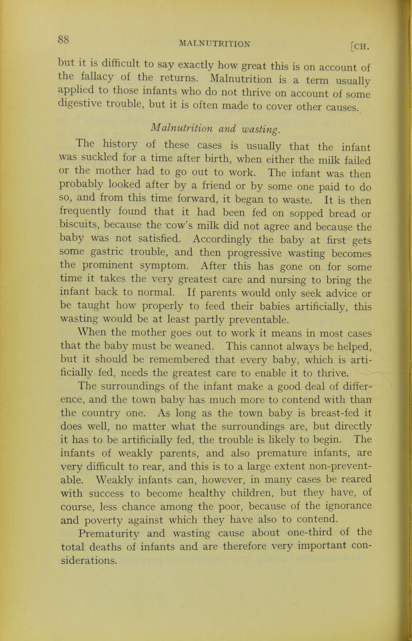 MALNUTRITION [CH. but it is difficult to say exactly how great this is on account of the fallacy of the returns. Malnutrition is a term usually applied to those infants who do not thrive on account of some digestive trouble, but it is often made to cover other causes. Malnutrition and wasting. The history of these cases is usually that the infant was suckled for a time after birth, when either the milk failed or the mother had to go out to work. The infant was then probably looked after by a friend or by some one paid to do so, and from this time forward, it began to waste. It is then frequently found that it had been fed on sopped bread or biscuits, because the -cow's milk did not agree and because the baby was not satisfied. Accordingly the baby at first gets some gastric trouble, and then progressive wasting becomes the prominent symptom. After this has gone on for some time it takes the very greatest care and nursing to bring the infant back to normal. If parents would only seek advice or be taught how properly to feed their babies artificially, this wasting would be at least partly preventable. When the mother goes out to work it means in most cases that the baby must be weaned. This cannot always be helped, but it should be remembered that every baby, which is arti- ficially fed, needs the greatest care to enable it to thrive. The surroundings of the infant make a good deal of differ- ence, and the town baby has much more to contend with than the country one. As long as the town baby is breast-fed it does well, no matter what the surroundings are, but directly it has to be artificially fed, the trouble is likely to begin. The infants of weakly parents, and also premature infants, are very difficult to rear, and this is to a large extent non-prevent- able. Weakly infants can, however, in many cases be reared with success to become healthy children, but they have, of course, less chance among the poor, because of the ignorance and poverty against which they have also to contend. Prematurity and wasting cause about one-third of the total deaths of infants and are therefore very important con- siderations.