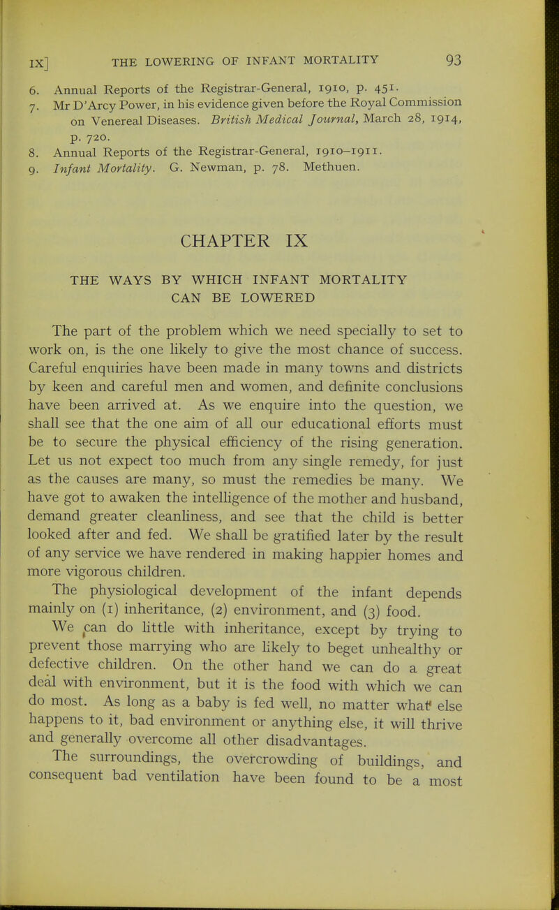 6. Annual Reports of the Registrar-General, 1910, p. 451. 7. Mr D'Arcy Power, in his evidence given before the Royal Commission on Venereal Diseases. British Medical Journal, March 28, 1914, p. 720. 8. Annual Reports of the Registrar-General, 1910-1911. 9. Infant Mortality. G. Newman, p. 78. Methuen. CHAPTER IX THE WAYS BY WHICH INFANT MORTALITY CAN BE LOWERED The part of the problem which we need specially to set to work on, is the one likely to give the most chance of success. Careful enquiries have been made in many towns and districts by keen and careful men and women, and definite conclusions have been arrived at. As we enquire into the question, we shall see that the one aim of all our educational efforts must be to secure the physical efficiency of the rising generation. Let us not expect too much from any single remedy, for just as the causes are many, so must the remedies be many. We have got to awaken the intelHgence of the mother and husband, demand greater cleanHness, and see that the child is better looked after and fed. We shall be gratified later by the result of any service we have rendered in making happier homes and more vigorous children. The physiological development of the infant depends mainly on (i) inheritance, (2) environment, and (3) food. We can do Httle with inheritance, except by trying to prevent those marrying who are likely to beget unhealthy or defective children. On the other hand we can do a great deal with environment, but it is the food with which we can do most. As long as a baby is fed well, no matter whal* else happens to it, bad environment or anything else, it will thrive and generally overcome all other disadvantages. The surroundings, the overcrowding of buildings, and consequent bad ventilation have been found to be a' most