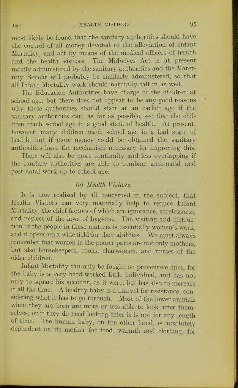 most likely be found that the sanitary authorities should have the control of all money devoted to the alleviation of Infant Mortahty, and act by means of the medical officers of health and the health visitors. The Midwives Act is at present mostly administered by the sanitary authorities and the Mater- nity Benefit will probably be similarly administered, so that all Infant Mortahty work should naturally fall in as well. The Education Authorities have charge of the children at school age, but there does not appear to be any good reasons why these authorities should start at an earlier age if the sanitary authorities can, as far as possible, see that the chil- dren reach school age in a good state of health. At present, however, many children reach school age in a bad state of health, but if more money could be obtained the sanitary authorities have the mechanism necessary for improving this. There will also be more continuity and less overlapping if the sanitary authorities are able to combine ante-natal and post-natal work up to school age. (a) Health Visitors. It is now reahsed by all concerned in the subject, that Health Visitors can very materially help to reduce Infant Mortahty, the chief factors of which are ignorance, carelessness, and neglect of the laws of hygiene. The visiting and instruc- tion of the people in these matters is essentially women's work, and it opens up a wide field for their abihties. We must always remember that women in the poorer parts are not only mothers, but also housekeepers, cooks, charwomen, and nurses of the older children. Infant Mortality can only be fought on preventive fines, for the baby is a very hard-worked fittle individual, and has not only to square his account, as it were, but has also to increase it all the time. A healthy baby is a marvel for resistance, con- sidering what it has to go through. Most of the lower animals when they are born are more or less able to look after them- selves, or if they do need looking after it is not for any length of time. The human baby, on the other hand, is absolutely dependent on its mother for food, warmth and clothing, for